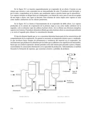 278
En la figura 10.1 se muestra esquemáticamente un evaporador de un efecto. Consiste en una
cámara que encierra o esta conectada con un intercambiador de calor. El producto está hirviendo, y
por lo tanto, evaporándose en la cámara, que usualmente opera a presión menor que la atmosférica .
Los vapores retirados se dirigen hacia un condensador y un sistema de vacío; para el caso de un equipo
de una etapa o efecto, este vapor se descarta. Para sistemas de varias etapas estos vapores se usan
como medios calefactores de los efectos posteriores.
En la figura 10.2 se ilustra el funcionamiento de un evaporador de doble efecto. Los vapores
producidos en la cámara de evaporación de la primera etapa se usa como medio calefactor de la
segunda y solo se alimenta vapor de caldera al primer efecto. Así se obtiene una eficiencia energética
superior enelsistema. El producto alimenticio diluido que entra al primer efecto se concentra parcialmente
y se envía el segundo para obtener la concentración deseada.
El tipo de alimento líquido que se va a concentrar determina buena parte de las características del
comportamiento de la evaporación. En general es necesario un tratamiento térmico suave o moderado,
lo que involucra bajos tiempos de permanencia o residencia del material en el evaporador; las
incrustaciones que producen los alimentos por los lodos que se adhieren a las superficies de intercambio,
hacen que sea común la operación durante períodos cortos del sistema para proceder a parar y limpiar,
ocasionándose la consecuente disminución en la capacidad de producción. Adicionalmente es también
frecuente la formación de espumas, que ocasionan arrastres y pérdidas de producto.
PRIMER EFECTO SEGUNDO EFECTO
FIGURA 10.2 ESQUEMA DE UN EVAPORADOR DE DOBLE EFECTO
CondensadoVapor
Alimentación
Producto
concentrado
Agua de
enfriam.
Este documento se cre€ con la versi€n gratuita de EVALUACI•N de eXpert PDF. Esta marca de agua se eliminar‚ al
comprar la licencia de la versi€n completa de eXpert PDF. Visite www.avanquest.es para obtener m‚s informaci€n
 