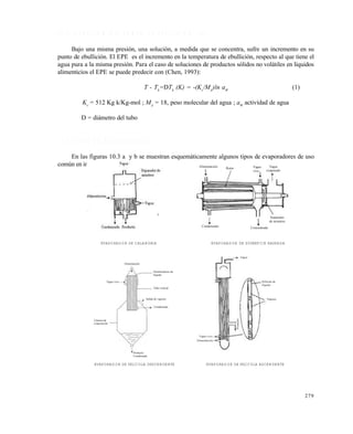 279
1 0 . 1 E L E V A C I Ó N D E L P U N T O D E E B U L L I C I Ó N ( E P E )
Bajo una misma presión, una solución, a medida que se concentra, sufre un incremento en su
punto de ebullición. El EPE es el incremento en la temperatura de ebullición, respecto al que tiene el
agua pura a la misma presión. Para el caso de soluciones de productos sólidos no volátiles en líquidos
alimenticios el EPE se puede predecir con (Chen, 1993):
T - Tb
=DTb
(K) = -(Kv
/MA
)ln aW
(1)
Kv
= 512 Kg k/Kg-mol ; MA
= 18, peso molecular del agua ; aW
actividad de agua
D = diámetro del tubo
1 0 . 2 T I P O S D E E V A P O R A D O R E S
En las figuras 10.3 a y b se muestran esquemáticamente algunos tipos de evaporadores de uso
común en industrias alimenticias. Alimentación Rotor Vapor
vivo
Vapor
evaporado
Separador
de arrastres
ConcentradoCondensado
Alimentación
Distribuidores de
líquido
Tubo vertical
Vapor vivo
Salida de vapores
Condensado
Producto
Condensado
Cámara de
evaporación
Vapor
Película de
líquido
Vapores
Alimentación
Vapor vivo
Producto
EVAPORADOR DE CALANDRIA EVAPORADOR DE SUPERFICIE RASPADA
EVAPORADOR DE PELÍCULA DESCENDENTE EVAPORADOR DE PELÍCULA ASCENDENTE
Este documento se cre€ con la versi€n gratuita de EVALUACI•N de eXpert PDF. Esta marca de agua se eliminar‚ al
comprar la licencia de la versi€n completa de eXpert PDF. Visite www.avanquest.es para obtener m‚s informaci€n
 
