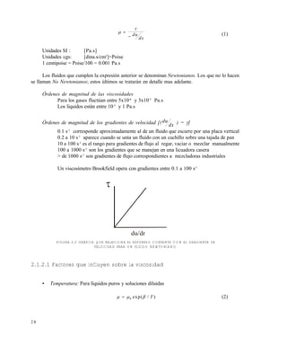 2 8



 du
dx
(1)
Unidades SI : [Pa.s]
Unidades cgs: [dina.s/cm2
]=Poise
1 centipoise = Poise/100 = 0.001 Pa.s
Los fluidos que cumplen la expresi€n anterior se denominan Newtonianos. Los que no lo hacen
se llaman No Newtonianos; estos •ltimos se tratar‚n en detalle mas adelante.
Órdenes de magnitud de las viscosidades
Para los gases fluct•an entre 5x10-6
y 3x10-5
Pa.s
Los lƒquidos est‚n entre 10-3
y 1 Pa.s
Órdenes de magnitud de los gradientes de velocidad [(du
dx ) =]
0.1 s-1
corresponde aproximadamente al de un fluido que escurre por una placa vertical
0.2 a 10 s-1
aparece cuando se unta un fluido con un cuchillo sobre una tajada de pan
10 a 100 s-1
es el rango para gradientes de flujo al regar, vaciar o mezclar manualmente
100 a 1000 s-1
son los gradientes que se manejan en una licuadora casera
> de 1000 s-1
son gradientes de flujo correspondientes a mezcladoras industriales
Un viscosƒmetro Brookfield opera con gradientes entre 0.1 a 100 s-1
FIGURA 2.2 GRÁFICA QUE RELACIONA EL ESFUERZO CORTANTE CON EL GRADIENTE DE
VELOCIDAD PARA UN FLUIDO NEWTONIANO
2.1.2.1 Factores que influyen sobre la viscosidad
• Temperatura: Para lƒquidos puros y soluciones diluidas
   0 exp( / )T (2)
du/dr

Este documento se cre€ con la versi€n gratuita de EVALUACI•N de eXpert PDF. Esta marca de agua se eliminar‚ al
comprar la licencia de la versi€n completa de eXpert PDF. Visite www.avanquest.es para obtener m‚s informaci€n
 