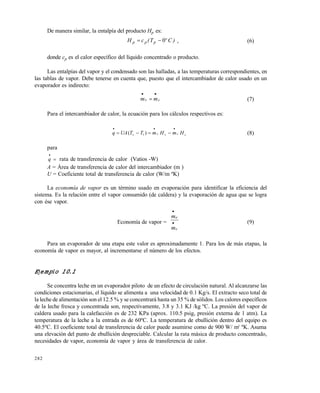 282
De manera similar, la entalpía del producto Hp es:
)CºT(cH ppp 0 , (6)
donde cp es el calor específico del líquido concentrado o producto.
Las entalpías del vapor y el condensado son las halladas, a las temperaturas correspondientes, en
las tablas de vapor. Debe tenerse en cuenta que, puesto que el intercambiador de calor usado en un
evaporador es indirecto:
cv mm

 (7)
Para el intercambiador de calor, la ecuación para los cálculos respectivos es:
ccvvv HmHmTTUAq

 )( 1 (8)
para
q

 rata de transferencia de calor (Vatios -W)
A = Área de transferencia de calor del intercambiador (m )
U = Coeficiente total de transferencia de calor (W/m ºK)
La economía de vapor es un término usado en evaporación para identificar la eficiencia del
sistema. Es la relación entre el vapor consumido (de caldera) y la evaporación de agua que se logra
con ése vapor.
Economía de vapor =
v
e
m
m


(9)
Para un evaporador de una etapa este valor es aproximadamente 1. Para los de más etapas, la
economía de vapor es mayor, al incrementarse el número de los efectos.
Ejemplo 10.1
Se concentra leche en un evaporador piloto de un efecto de circulación natural. Al alcanzarse las
condiciones estacionarias, el líquido se alimenta a una velocidad de 0.1 Kg/s. El extracto seco total de
la leche de alimentación son el 12.5 % y se concentrará hasta un 35 % de sólidos. Los calores específicos
de la leche fresca y concentrada son, respectivamente, 3.8 y 3.1 KJ /kg ºC. La presión del vapor de
caldera usado para la calefacción es de 232 KPa (aprox. 110.5 psig, presión externa de 1 atm). La
temperatura de la leche a la entrada es de 60ºC. La temperatura de ebullición dentro del equipo es
40.5ºC. El coeficiente total de transferencia de calor puede asumirse como de 900 W/ m2
ºK. Asuma
una elevación del punto de ebullición despreciable. Calcular la rata másica de producto concentrado,
necesidades de vapor, economía de vapor y área de transferencia de calor.
Este documento se cre€ con la versi€n gratuita de EVALUACI•N de eXpert PDF. Esta marca de agua se eliminar‚ al
comprar la licencia de la versi€n completa de eXpert PDF. Visite www.avanquest.es para obtener m‚s informaci€n
 
