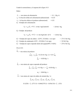 283
Usando la nomenclatura y el esquema de la figura 10.3:
Dados:
m a

 rata másica de alimentación = 0.1 ( Kg /s)
xa = la fracción sólida en la alimentación (adimensional) = 0.125
x p = la fracción sólida en el producto (adimensional) = 0.35
Ha
=Entalpía de la alimentación
C)0º(Tch apaa  3.8 KJ / KgºC(60-0)ºC = 228 KJ / Kg
Hp
= Entalpía del producto
C)0º(Tch pppp  = 3.1 KJ /KgºC(40 - 0) ºC = 124 KJ /Kg
Hv
= Entalpía del vapor de caldera (125ºC, 232 KPa) t. de vapor = 2713.5 KJ /Kg
Hc
= Entalpía de condensado (125ªC , 232 KPa) T. de vapor = 525 KJ /Kg
He
= Entalpía de vapor evaporado dentro del equipo(40ºC,7.4 KPa) = 2574.3 KJ /kg
Desarrollo
pm

= rata másica de producto
x m x ma a p p
 
 = 0.125 (0.1 Kg / s) = 0.35 mp

mp

= 0.036 Kg / s


em rata másica de vapor evaporado del producto
m m ma e p
  
  = 0.1 Kg / s = me

+0.036 Kg / s
me = 0.064 Kg / s
vm

= rata másica de vapor de caldera de entrada (Kg / s)
ccppeevvaa HmHmHmHmHm


0.1(228) + m v

(2713.5) = 0.064(2574.3) + 0.036(124) + m v

(525)
Este documento se cre€ con la versi€n gratuita de EVALUACI•N de eXpert PDF. Esta marca de agua se eliminar‚ al
comprar la licencia de la versi€n completa de eXpert PDF. Visite www.avanquest.es para obtener m‚s informaci€n
 