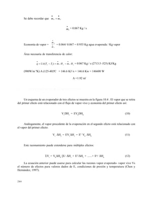 284
Se debe recordar que cv mm


mv

= 0.067 Kg / s
Economía de vapor =
m
m
e
v

 = 0.064/ 0.067 = 0.955 Kg agua evaporada / Kg vapor
Área necesaria de transferencia de calor:
ccvvv HmHmTTUAq

 )( 1 = 0.067 Kg / s (2713.5 -525) KJ/Kg
(900W/m ºK) A (125-40)ºC = 146.6 KJ /s = 146.6 Kw = 146600 W
A =1.92 m2
1 0 . 3 . 2 E v a p o r a d o r d e m ú l t i p l e s e f e c t o s
Un esquema de un evaporador de tres efectos se muestra en la figura 10.4 . El vapor que se retira
del primer efecto está relacionado con el flujo de vapor vivo y economía del primer efecto así:
V1
DH1
= EV0
DH0
(10)
Análogamente, el vapor procedente de la evaporación en el segundo efecto está relacionado con
el vapor del primer efecto:
V1
H2
= EV1
H1
= E2
V0
H0
(11)
Este razonamiento puede extenderse para múltiples efectos:
Vi
= V0
H0
[E/ H1
+ E2
/H2
+ ......+ En
/ Hn
(12)
La ecuación anterior puede usarse para calcular las razones vapor evaporado- vapor vivo Vs
el número de efectos para valores dados de E, condiciones de presión y temperatura (Chen y
Hernández, 1997).
Este documento se cre€ con la versi€n gratuita de EVALUACI•N de eXpert PDF. Esta marca de agua se eliminar‚ al
comprar la licencia de la versi€n completa de eXpert PDF. Visite www.avanquest.es para obtener m‚s informaci€n
 