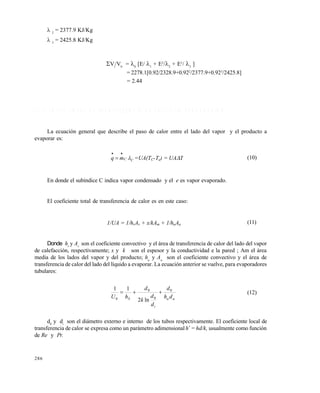 286
 2
= 2377.9 KJ/Kg
 3
= 2425.8 KJ/Kg
Vi
/V0
= 0
[E/ 1
+ E2
/2
+ E3
/ 3
]
= 2278.1[0.92/2328.9+0.922
/2377.9+0.923
/2425.8]
= 2.44
1 0 . 4 C O E F I C I E N T E S D E T R A N S F E R E N C I A D E C A L O R E N E V A P O R A C I Ó N
La ecuación general que describe el paso de calor entre el lado del vapor y el producto a
evaporar es:
CCmq 

 =UA(TC-Te) = UAT (10)
En donde el subíndice C indica vapor condensado y el e es vapor evaporado.
El coeficiente total de transferencia de calor es en este caso:
1/UA = 1/hvAv + x/kAm + 1/haAa (11)
Donde hv
y Av
son el coeficiente convectivo y el área de transferencia de calor del lado del vapor
de calefacción, respectivamente; x y k son el espesor y la conductividad e la pared ; Am el área
media de los lados del vapor y del producto; ha
y Aa
son el coeficiente convectivo y el área de
transferencia de calor del lado del líquido a evaporar. La ecuación anterior se vuelve, para evaporadores
tubulares:
aa
i
S dh
d
d
d
k
d
hU
0
0
0
0 ln2
11
 (12)
d0
y di
son el diámetro externo e interno de los tubos respectivamente. El coeficiente local de
transferencia de calor se expresa como un parámetro adimensional h*
= hd/k, usualmente como función
de Re y Pr.
Este documento se cre€ con la versi€n gratuita de EVALUACI•N de eXpert PDF. Esta marca de agua se eliminar‚ al
comprar la licencia de la versi€n completa de eXpert PDF. Visite www.avanquest.es para obtener m‚s informaci€n
 