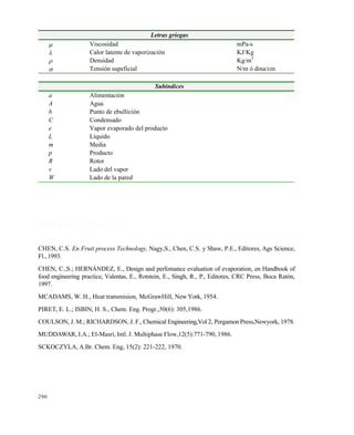 290
R E F E R E N C I A B I B L I O G R Á F I C A S
CHEN, C.S. En Fruit process Technology, Nagy,S., Chen, C.S. y Shaw, P.E., Editores, Ags Science,
Fl., 1993.
CHEN, C.,S.; HERNÁNDEZ, E., Design and perfomance evaluation of evaporation, en Handbook of
food engineering practice, Valentas, E., Rotstein, E., Singh, R., P., Editores, CRC Press, Boca Ratón,
1997.
MCADAMS, W. H., Heat transmision, McGrawHill, New York, 1954.
PIRET, E. L.; ISBIN, H. S., Chem. Eng. Progr.,50(6): 305,1986.
COULSON, J. M.; RICHARDSON, J. F., Chemical Engineering,Vol 2, Pergamon Press,Newyork, 1978.
MUDDAWAR, I.A.; El-Masri, Intl. J. Multiphase Flow,12(5):771-790, 1986.
SCKOCZYLA, A.Br. Chem. Eng, 15(2): 221-222, 1970.
Letras griegas
 Viscosidad mPa-s
 Calor latente de vaporización KJ/Kg
 Densidad Kg/m
3
 Tensión supeficial N/m ó dina/cm
Subindices
a Alimentación
A Agua
b Punto de ebullición
C Condensado
e Vapor evaporado del producto
L Líquido
m Media
p Producto
R Rotor
v Lado del vapor
W Lado de la pared
Este documento se cre€ con la versi€n gratuita de EVALUACI•N de eXpert PDF. Esta marca de agua se eliminar‚ al
comprar la licencia de la versi€n completa de eXpert PDF. Visite www.avanquest.es para obtener m‚s informaci€n
 