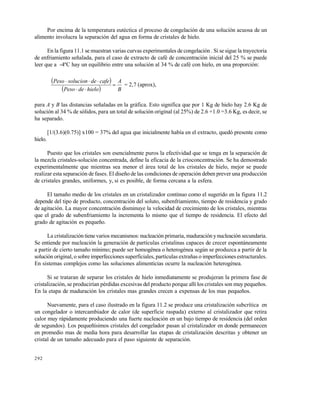 292
Por encima de la temperatura eutéctica el proceso de congelación de una solución acuosa de un
alimento involucra la separación del agua en forma de cristales de hielo.
En la figura 11.1 se muestran varias curvas experimentales de congelación . Si se sigue la trayectoria
de enfriamiento señalada, para el caso de extracto de café de concentración inicial del 25 % se puede
leer que a -4ºC hay un equilibrio entre una solución al 34 % de café con hielo, en una proporción:
 
  B
A
hielodePeso
cafedesolucionPeso



= 2,7 (aprox),
para A y B las distancias señaladas en la gráfica. Esto significa que por 1 Kg de hielo hay 2.6 Kg de
solución al 34 % de sólidos, para un total de solución original (al 25%) de 2.6 +1.0 =3.6 Kg, es decir, se
ha separado.
[1/(3.6)(0.75)] x100 = 37% del agua que inicialmente había en el extracto, quedó presente como
hielo.
Puesto que los cristales son esencialmente puros la efectividad que se tenga en la separación de
la mezcla cristales-solución concentrada, define la eficacia de la crioconcentración. Se ha demostrado
experimentalmente que mientras sea menor el área total de los cristales de hielo, mejor se puede
realizar esta separación de fases. El diseño de las condiciones de operación deben prever una producción
de cristales grandes, uniformes, y, si es posible, de forma cercana a la esfera.
El tamaño medio de los cristales en un cristalizador continuo como el sugerido en la figura 11.2
depende del tipo de producto, concentración del soluto, subenfriamiento, tiempo de residencia y grado
de agitación. La mayor concentración disminuye la velocidad de crecimiento de los cristales, mientras
que el grado de subenfriamiento la incrementa lo mismo que el tiempo de residencia. El efecto del
grado de agitación es pequeño.
La cristalización tienevarios mecanismos: nucleación primaria, maduración y nucleación secundaria.
Se entiende por nucleación la generación de partículas cristalinas capaces de crecer espontáneamente
a partir de cierto tamaño mínimo; puede ser homogénea o heterogénea según se produzca a partir de la
solución original, o sobre imperfecciones superficiales, partículas extrañas o imperfecciones estructurales.
En sistemas complejos como las soluciones alimenticias ocurre la nucleación heterogénea.
Si se trataran de separar los cristales de hielo inmediatamente se produjeran la primera fase de
cristalización, se producirían pérdidas excesivas del producto porque allí los cristales son muy pequeños.
En la etapa de maduración los cristales mas grandes crecen a expensas de los mas pequeños.
Nuevamente, para el caso ilustrado en la figura 11.2 se produce una cristalización subcrítica en
un congelador o intercambiador de calor (de superficie raspada) externo al cristalizador que retira
calor muy rápidamente produciendo una fuerte nucleación en un bajo tiempo de residencia (del orden
de segundos). Los pequeñísimos cristales del congelador pasan al cristalizador en donde permanecen
en promedio mas de media hora para desarrollar las etapas de cristalización descritas y obtener un
cristal de un tamaño adecuado para el paso siguiente de separación.
Este documento se cre€ con la versi€n gratuita de EVALUACI•N de eXpert PDF. Esta marca de agua se eliminar‚ al
comprar la licencia de la versi€n completa de eXpert PDF. Visite www.avanquest.es para obtener m‚s informaci€n
 