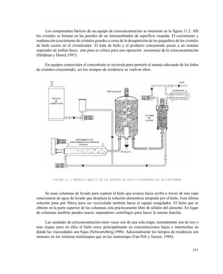 293
1 1 . 1 . 1 D e s c r i p c i ó n s o m e r a d e u n e q u i p o
Los componentes básicos de un equipo de crioconcentración se muestran en la figura 11.2. Allí
los cristales se forman en las paredes de un intercambiador de superficie raspada. El crecimiento y
maduración (crecimiento de cristales grandes a costa de la desaparición de los pequeños) de los cristales
de hielo ocurre en el cristalizador. El lodo de hielo y el producto concentrado pasan a un sistema
separador de ambas fases; este paso es critico para una operación economica de la crioconcentración
(Heldman y Hartel,1997).
En equipos comerciales el concentrado se recircula para permitir el manejo adecuado de los lodos
de cristales-concentrado; así los tiempos de residencia se vuelven altos.
FIGURA 11. 2 ARREGLO BÁSICO DE UN SISTEMA DE CRIOCONCENTRACIÓN DE UNA ETAPA
Se usan columnas de lavado para separar el hielo que avanza hacia arriba a través de una capa
estacionaria de agua de lavado que desplaza la solución alimenticia atrapada por el hielo. Esta última
solución pasa por filtros para ser recirculada también hacia el equipo congelador. El hielo que se
obtiene en la parte superior de las columnas está prácticamente libre de sólidos del alimento. En lugar
de columnas también pueden usarse separadores centrífugos para hacer la misma función.
Las unidades de crioconcentración raras veces son de una sola etapa; normalmente son de tres o
mas etapas pues en ellos el hielo crece principalmente en concentraciones bajas e intermedias en
donde las viscosidades son bajas (Schwartzberg,1990). Adicionalmente los tiempos de residencia son
menores en los sistemas multietapas que en los monoetapa (Van Pelt y Jansen, 1988).
Este documento se cre€ con la versi€n gratuita de EVALUACI•N de eXpert PDF. Esta marca de agua se eliminar‚ al
comprar la licencia de la versi€n completa de eXpert PDF. Visite www.avanquest.es para obtener m‚s informaci€n
 