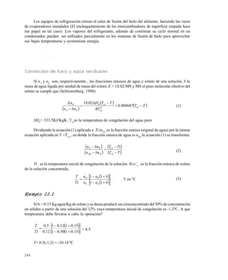 294
Los equipos de refrigeración retiran el calor de fusión del hielo del alimento, haciendo las veces
de evaporadores inundados (El enchaquetamiento de los intercambiadores de superficie raspada hace
ése papel en tal caso). Los vapores del refrigerante, además de continuar su ciclo normal en un
condensador, pueden ser enfriados parcialmente en los sistemas de fusión de hielo para aprovechar
sus bajas temperaturas y economizar energía.
1 1 . 1 . 2 C á l c u l o s
Contenidos de hielo y agua residuales
Si nA
y nS
son, respectivamente , las fracciones másicas de agua y soluto de una solución, b la
masa de agua ligada por unidad de masa del soluto, E = 18.02/MS y MS el peso molecular efectivo del
soluto se cumple que (Schwartzberg, 1990):
 
   TT
RT
TTH
bnn
En
iA
iA
iA
SA
S




009687.0
02.18
2
0
(1)
H0
= 333.5KJ/KgK, TiA
es la temperatura de congelación del agua pura
Dividiendo la ecuación (1) aplicada a Ti (nA0
es la fracción másica original de agua) por la misma
ecuación aplicada en T <TiA
, en donde la fracción másica de agua es nA0
la ecuación (1) se transforma:
 
 
 
 TT
TiT
bnn
bnn
iA
iA
SA
SA





0
(2)
Ti es la temperatura inicial de congelación de la solución. Si n’S
es la fracción másica de soluto
de la solución concentrada,
  
  bn
bn
n
n
Ti
T
S
S
S
S



11
11
'
'
'
T en ºC (3)
Ejemplo 11.1
Si b = 0.15 Kg agua/Kg de soluto y se desea producir un crioconcentrado del 50% de concentración
en sólidos a partir de una solución del 12% cuya temperatura inicial de congelación es -1.2ºC. A que
temperatura debe llevarse a cabo la operación?
  
  15.0150.01
15.0112.01
12.0
5.0



Ti
T
= 8.5
T= 8.5(-1.2) = -10.14 ºC
Este documento se cre€ con la versi€n gratuita de EVALUACI•N de eXpert PDF. Esta marca de agua se eliminar‚ al
comprar la licencia de la versi€n completa de eXpert PDF. Visite www.avanquest.es para obtener m‚s informaci€n
 