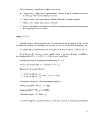 295
La energ€a m€nima necesaria para crioconcentrar incluye:
• Carga b‚sica qB
, energ€a que se debe retirar para convertir un Kg de alimentaciƒn en el lodo
de cristales y soluciƒn concentrada que se desea.
• Carga friccional: energ€a generada por fricciƒn del bombeo, agitaciƒn y raspado.
• P„rdidas: calor recibido desde el medio ambiente.
• Motores: energ€a para mover motores, ventiladores y dem‚s dispositivos mec‚nicos del equipo,
que no transfieren calor al sistema.
Ejemplo 11.2
Calcular la carga b‚sica requerida para crioconcentrar un Kg de extracto de caf„ de una
concentraciƒn inicial de 20% de sƒlidos hasta una final de 39% si el extracto est‚ inicialmente a 5…C.
De la figura 11.1, la temperatura inicial de congelaciƒn de extracto de caf„ al 20% es -2…C= Ti
.
De la figura 3.2 , para un extracto vegetal o jugo, el contenido de agua congelable es
aproximadamente el 93%; b = 0.07/0.2 = 0.35 Kg de agua ligada/Kg ss.
Fracciƒn m‚sica inicial de sƒlidos en la alimentaciƒn: 0.2 = nS
Fracciƒn m‚sica de sƒlidos en el concentrado: 0.39 = nS
Temperatura de operaciƒn Ec.(3):
  
  35.0139.01
35.0120.01
20.0
39.0



Ti
T
= 3.00  T = -6.00…C
Nuevamente, tomando los datos de entalp€a de la figura 3.2:
Entalp€a inicial ( 5…C, 20% ss) : 435 KJ/Kg
Entalp€a final (-6…C, 20% ss) : 240 KJ/Kg
Diferencia ent‚lpica: 195 KJ/Kg = qB
Un c‚lculo mas preciso se puede hacer con la metodolog€a estudiada en el cap€tulo de congelaciƒn.
Este documento se cre€ con la versi€n gratuita de EVALUACI•N de eXpert PDF. Esta marca de agua se eliminar‚ al
comprar la licencia de la versi€n completa de eXpert PDF. Visite www.avanquest.es para obtener m‚s informaci€n
 