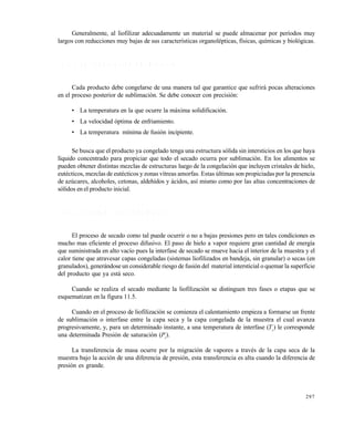 297
Generalmente, al liofilizar adecuadamente un material se puede almacenar por per€odos muy
largos con reducciones muy bajas de sus caracter€sticas organol„pticas, f€sicas, qu€micas y biolƒgicas.
1 1 . 2 . 1 L a c o n g e l a c i ó n d e l m a t e r i a l
Cada producto debe congelarse de una manera tal que garantice que sufrir‚ pocas alteraciones
en el proceso posterior de sublimaciƒn. Se debe conocer con precisiƒn:
• La temperatura en la que ocurre la m‚xima solidificaciƒn.
• La velocidad ƒptima de enfriamiento.
• La temperatura m€nima de fusiƒn incipiente.
Se busca que el producto ya congelado tenga una estructura sƒlida sin intersticios en los que haya
l€quido concentrado para propiciar que todo el secado ocurra por sublimaciƒn. En los alimentos se
pueden obtener distintas mezclas de estructuras luego de la congelaciƒn que incluyen cristales de hielo,
eut„cticos, mezclas de eut„cticos y zonas v€treas amorfas. Estas †ltimas son propiciadas por la presencia
de az†cares, alcoholes, cetonas, aldeh€dos y ‚cidos, as€ mismo como por las altas concentraciones de
sƒlidos en el producto inicial.
1 1 . 2 . 2 E l s e c a d o p o r s u b l i m a c i ó n
El proceso de secado como tal puede ocurrir o no a bajas presiones pero en tales condiciones es
mucho mas eficiente el proceso difusivo. El paso de hielo a vapor requiere gran cantidad de energ€a
que suministrada en alto vac€o pues la interfase de secado se mueve hacia el interior de la muestra y el
calor tiene que atravesar capas congeladas (sistemas liofilizados en bandeja, sin granular) o secas (en
granulados), gener‚ndose un considerable riesgo de fusiƒn del material intersticial o quemar la superficie
del producto que ya est‚ seco.
Cuando se realiza el secado mediante la liofilizaciƒn se distinguen tres fases o etapas que se
esquematizan en la figura 11.5.
Cuando en el proceso de liofilizaciƒn se comienza el calentamiento empieza a formarse un frente
de sublimaciƒn o interfase entre la capa seca y la capa congelada de la muestra el cual avanza
progresivamente, y, para un determinado instante, a una temperatura de interfase (Ts
) le corresponde
una determinada Presiƒn de saturaciƒn (Pi
).
La transferencia de masa ocurre por la migraciƒn de vapores a trav„s de la capa seca de la
muestra bajo la acciƒn de una diferencia de presiƒn, esta transferencia es alta cuando la diferencia de
presiƒn es grande.
Este documento se cre€ con la versi€n gratuita de EVALUACI•N de eXpert PDF. Esta marca de agua se eliminar‚ al
comprar la licencia de la versi€n completa de eXpert PDF. Visite www.avanquest.es para obtener m‚s informaci€n
 