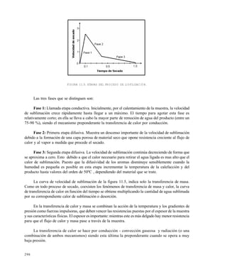 298
FIGURA 11.5. ETAPAS DEL PROCESO DE LIOFILIZACIÓN.
Las tres fases que se distinguen son:
Fase 1: Llamada etapa conductiva. Inicialmente, por el calentamiento de la muestra, la velocidad
de sublimación crece rápidamente hasta llegar a un máximo. El tiempo para agotar esta fase es
relativamente corto; en ella se lleva a cabo la mayor parte de remoción de agua del producto (entre un
75-90 %), siendo el mecanismo preponderante la transferencia de calor por conducción.
Fase 2: Primera etapa difusiva. Muestra un descenso importante de la velocidad de sublimación
debido a la formación de una capa porosa de material seco que opone resistencia creciente al flujo de
calor y al vapor a medida que procede el secado.
Fase 3: Segunda etapa difusiva. La velocidad de sublimación continúa decreciendo de forma que
se aproxima a cero. Esto debido a que el calor necesario para retirar el agua ligada es mas alto que el
calor de sublimación. Puesto que la difusividad de los aromas disminuye sensiblemente cuando la
humedad es pequeña es posible en esta etapa incrementar la temperatura de la calefacción y del
producto hasta valores del orden de 50ºC , dependiendo del material que se trate.
La curva de velocidad de sublimación de la figura 11.5, indica solo la transferencia de masa.
Como en todo proceso de secado, coexisten los fenómenos de transferencia de masa y calor, la curva
de transferencia de calor en función del tiempo se obtiene multiplicando la cantidad de agua sublimada
por su correspondiente calor de sublimación o desorción.
En la transferencia de calor y masa se combinan la acción de la temperatura y los gradientes de
presión como fuerzas impulsoras, que deben vencer las resistencias puestas por el espesor de la muestra
y sus características físicas. El espesor es importante: mientras este es más delgado hay menor resistencia
para que el flujo de calor y masa pase a través de la muestra.
La transferencia de calor se hace por conducción - convección gaseosa y radiación (o una
combinación de ambos mecanismos) siendo esta última la preponderante cuando se opera a muy
baja presión.
Este documento se cre€ con la versi€n gratuita de EVALUACI•N de eXpert PDF. Esta marca de agua se eliminar‚ al
comprar la licencia de la versi€n completa de eXpert PDF. Visite www.avanquest.es para obtener m‚s informaci€n
 