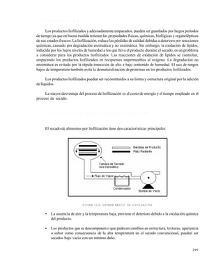 299
1 1 . 2 . 3 A l m a c e n a m i e n t o
Los productos liofilizados y adecuadamente empacados, pueden ser guardados por largos periodos
de tiempo ya que en buena medida retienen las propiedades f€sicas, qu€micas, biolƒgicas y organol„pticas
de sus estados frescos. La liofilizaciƒn, reduce las p„rdidas de calidad debidas a deterioro por reacciones
qu€micas, causado por degradaciƒn enzim‚tica y no enzim‚tica. Sin embargo, la oxidaciƒn de l€pidos,
inducida por los bajos niveles de humedad a los que lleva el producto durante el secado, es un problema
a considerar para los productos liofilizados. Las reacciones de oxidaciƒn de l€pidos se controlan,
empacando los productos liofilizados en recipientes impermeables al ox€geno. La degradaciƒn no
enzim‚tica es evitada por la r‚pida transiciƒn de alto a bajo contenido de humedad. El uso de rangos
bajos de temperatura tambi„n evita la desnaturalizaciƒn de prote€nas en los productos liofilizados.
Los productos liofilizados pueden ser reconstituidos a su forma y estructura original por la adiciƒn
del€quidos.
La mayor desventaja del proceso de liofilizaciƒn es el costo de energ€a y el tiempo empleado en el
proceso de secado.
1 1 . 2 . 4 A s p e c t o s t e c n o l ó g i c o s ( B a r b o s a y V e g a , 1 9 9 6 )
El secado de alimentos por liofilizaciƒn tiene dos caracter€sticas principales:
FIGURA 11.6. SISTEMA BÁSICO DE LIOFILIZACIÓN
• La ausencia de aire y la temperatura baja, previene el deterioro debido a la oxidaciƒn qu€mica
del producto.
• Los productos que se descomponen o que padecen cambios en estructura, texturas, apariencia
o sabor como consecuencia de la alta temperatura en el secado convencional, pueden ser
secados bajo vac€o con un m€nimo da‡o.
Este documento se cre€ con la versi€n gratuita de EVALUACI•N de eXpert PDF. Esta marca de agua se eliminar‚ al
comprar la licencia de la versi€n completa de eXpert PDF. Visite www.avanquest.es para obtener m‚s informaci€n
 