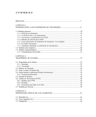 C O N T E N ID O
PREFACIO ........................................................................................................................... 7
CAPÍTULO I
INTRODUCCIÓN A LOS FENÓMENOS DE TRANSPORTE .......................................... 9
1.1 Modelos rigurosos ............................................................................................................ 10
1.1.1 EGD en una dimensión .............................................................................................. 10
1.1.2 La EGD en dos y tres dimensiones ............................................................................ 11
1.1.3 Convección y acumulación en la EGD ....................................................................... 11
1.1.4 Métodos de solución de la EGD................................................................................. 12
1.1.5 Casos particulares de fenómenos de transporte. Las analogías .................................. 15
1.1.6 El estado estacionario................................................................................................ 17
1.1.7 Transporte interfasial y coeficientes de transferencia................................................. 17
1.2 Modelos semi empíricos .................................................................................................. 20
1.3 Modelos fenomenológicos ............................................................................................... 20
1.3.1 Termodinámica irreversible........................................................................................ 21
CAPÍTULO 2
TRANSPORTE DE FLUIDOS ............................................................................................. 27
2.1 Propiedades de los fluidos ............................................................................................... 27
2.1.1 Densidad ................................................................................................................... 27
2.1.2 Viscosidad ................................................................................................................. 27
2.2 Balance de momento....................................................................................................... 29
2.3 Flujo o caudal de fluidos (Q)........................................................................................... 31
2.4 Flujos laminar y turbulento (Fluidos Newtonianos) ........................................................... 32
2.4.1 Ecuación de Bernouilli ............................................................................................... 33
2.5 Energía de bombeo.......................................................................................................... 38
2.6 Fluidos no Newtonianos (FNN) ....................................................................................... 42
2.6.1 Modelos para FNN ................................................................................................... 43
2.6.2 Reología .................................................................................................................... 44
2.6.3 Ecuaciones para flujo en un tubo ............................................................................... 48
2.7 Perdidas por fricción ....................................................................................................... 52
CAPÍTULO 3
PROPIEDADES FÍSICAS DE LOS ALIMENTOS ............................................................. 61
3.1 Densidad () ................................................................................................................... 61
3.2 Calor especifico (Cp)....................................................................................................... 61
3.3 Entalpía (H) ................................................................................................................................62
Este documento se cre€ con la versi€n gratuita de EVALUACI•N de eXpert PDF. Esta marca de agua se eliminar‚ al
comprar la licencia de la versi€n completa de eXpert PDF. Visite www.avanquest.es para obtener m‚s informaci€n
 