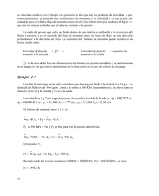 3 0
su velocidad cambia (con el tiempo o la posición) se dice que hay un gradiente de velocidad y que,
consecuentemente, se presenta una transferencia de momento y la velocidad a la que ocurre por
unidad de área se le llama flujo de momento (d(mu/A)/dt). Esta última tiene por unidades SI Kg/m. s2
,
que son las mismas unidades que el esfuerzo cortante o la presión .
La caída de presión que sufre un fluido dentro de una tubería es atribuible a la resistencia del
fluido a moverse y es el resultado del flujo de momento entre las líneas de flujo, en una dirección
perpendicular a la dirección del flujo. La expresión del balance de momento puede expresarse en
forma simple como:
F es la suma de las fuerzas externas (comolas debidas a la presión atmosférica o de confinamiento
en un tanque) o las que ejercen restricciones de la línea como en el caso de toberas de descarga.
Ejemplo 2.1
Calcular la fuerza que actúa sobre una tobera que descarga un fluido a la atmósfera a 5 Kg/s . La
densidad del fluido es de 998 kg/m3
, entra a la tobera a 500 KPa (manométricos); la tobera tiene un
diámetro de 6 cm a la entrada y 2 cm a la salida.
Los subíndices 1 y 2 son respectivamente, la entrada y la salida de la tobera. A1 = 0.002827 m2
;
A2 = 0.00031415 m2
; u1 = 5/ ( 998 A1) = 1.77 m/s ; u2 = 5/ ( 998 A2) = 15.95 m/s
El balance de momento entre 1 y 2 es:

mu1 +P1A1 + Fx =

mu2 +P2A2
P1 es 500 KPa + Pat y P2 es Pat, para Pat la presión atmosférica:

mu1 +500A1 + Pat A1+ Fx =

mu2 +Pat A2
Despejando Fx,
Fx =

m(u2 -u1) - Pat (A1 - A2) - 500 A1
Reemplazando los valores numéricos (500KPa = 500000 Pa; Pat = 101300 KPa), se tiene:
Fx = 1597.2 N
Velocidad de flujo de
momento a la entrada
+ F = Velocidad de flujo de
momento a la salida
+ acumulación
Este documento se cre€ con la versi€n gratuita de EVALUACI•N de eXpert PDF. Esta marca de agua se eliminar‚ al
comprar la licencia de la versi€n completa de eXpert PDF. Visite www.avanquest.es para obtener m‚s informaci€n
 