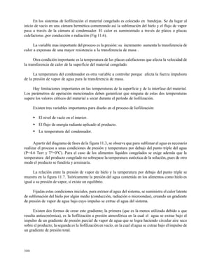 300
En los sistemas de liofilización el material congelado es colocado en bandejas. Se da lugar al
inicio de vacío en una cámara hermética comenzando así la sublimación del hielo y el flujo de vapor
pasa a través de la cámara al condensador. El calor es suministrado a través de platos o placas
calefactoras ,por conducción o radiación (Fig 11.6).
La variable mas importante del proceso es la presión: su incremento aumenta la transferencia de
calor a expensas de una mayor resistencia a la transferencia de masa .
Otra condición importante es la temperatura de las placas calefactoras que afecta la velocidad de
la transferencia de calor de la superficie del material congelado.
La temperatura del condensador es otra variable a controlar porque afecta la fuerza impulsora
de la presión de vapor de agua para la transferencia de masa.
Hay limitaciones importantes en las temperaturas de la superficie y de la interfase del material.
Los parámetros de operación mencionados deben garantizar que ninguna de estas dos temperaturas
supere los valores críticos del material a secar durante el período de liofilización.
Existen tres variables importantes para diseño en el proceso de liofilización:
 El nivel de vacío en el interior.
 El flujo de energía radiante aplicado al producto.
 La temperatura del condensador.
Apartir del diagrama de fases de la figura 11.3, se observa que para sublimar el agua es necesario
realizar el proceso a unas condiciones de presión y temperatura por debajo del punto triple del agua
(P=4.6 Torr y Tº=0ºC). Para el caso de los alimentos líquidos congelados se exige además que la
temperatura del producto congelado no sobrepase la temperatura eutéctica de la solución, pues de otro
modo el producto se fundiría y arruinaría.
La relación entre la presión de vapor de hielo y la temperatura por debajo del punto triple se
muestra en la figura 11.7. Teóricamente la presión del agua contenida en los alimentos como hielo es
igual a su presión de vapor, sí existe un equilibrio.
Fijadas estas condiciones iniciales, para extraer el agua del sistema, se suministra el calor latente
de sublimación del hielo por algún medio (conducción, radiación o microondas), creando un gradiente
de presión de vapor de agua bajo cuyo impulso se extrae el agua del sistema.
Existen dos formas de crear este gradiente; la primera (que es la menos utilizada debido a que
resulta antieconómica), es la liofilización a presión atmosférica en la cual el agua se extrae bajo el
impulso de un gradiente de presión parcial de vapor de agua que se logra haciendo circular aire seco
sobre el producto; la segunda es la liofilización en vacío, en la cual el agua se extrae bajo el impulso de
un gradiente de presión total.
Este documento se cre€ con la versi€n gratuita de EVALUACI•N de eXpert PDF. Esta marca de agua se eliminar‚ al
comprar la licencia de la versi€n completa de eXpert PDF. Visite www.avanquest.es para obtener m‚s informaci€n
 