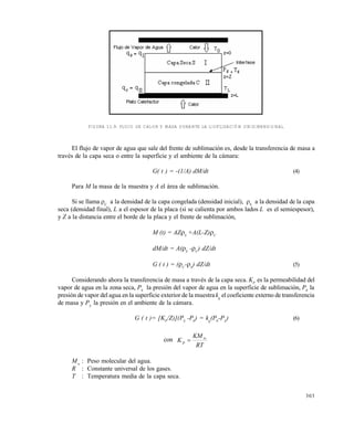 303
FIGURA 11.9. FLUJO DE CALOR Y MASA DURANTE LA LIOFILIZACIÓN UNIDIMENSIONAL.
El flujo de vapor de agua que sale del frente de sublimación es, desde la transferencia de masa a
través de la capa seca o entre la superficie y el ambiente de la cámara:
G( t ) = -(1/A) dM/dt (4)
Para M la masa de la muestra y A el área de sublimación.
Si se llama C
a la densidad de la capa congelada (densidad inicial), S
a la densidad de la capa
seca (densidad final), L a el espesor de la placa (si se calienta por ambos lados L es el semiespesor),
y Z a la distancia entre el borde de la placa y el frente de sublimación,
M (t) = AZS
+A(L-Z)C
dM/dt = A(S
-C
) dZ/dt
G ( t ) = (C
-S
) dZ/dt (5)
Considerando ahora la transferencia de masa a través de la capa seca. KP
es la permeabilidad del
vapor de agua en la zona seca, PS
la presión del vapor de agua en la superficie de sublimación, P0
la
presión de vapor del agua en la superficie exterior de la muestra kg
el coeficiente externo de transferencia
de masa y PA
la presión en el ambiente de la cámara.
G ( t )= [KP
/Z)](PS
-P0
) = kg
(P0
-PA
) (6)
con
RT
KM
K w
p 
Mw
: Peso molecular del agua.
R : Constante universal de los gases.
T : Temperatura media de la capa seca.
Este documento se cre€ con la versi€n gratuita de EVALUACI•N de eXpert PDF. Esta marca de agua se eliminar‚ al
comprar la licencia de la versi€n completa de eXpert PDF. Visite www.avanquest.es para obtener m‚s informaci€n
 