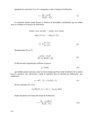 304
Igualando las ecuaciones (5) y (6) e integrando se tiene el tiempo de liofilización
t =
 
 0
2
2 PPK
L
SP
SC

 
(7)
La expresión anterior puede llevarse a términos de humedades considerando que los sólidos
secos no cambian en el proceso de liofilización.
Sólidos secos iniciales = sólidos secos finales
AZC
( 1/1+XC
) = AZS
(1/1+XS
)
S =C
 
 C
S
X
X


1
1
(8)
Reemplazando (8) en (7)
 
   0
2
12 PPKX
LXX
SPC
SCC


(9)
El flujo de calor requerido para sublimar el agua es:
q = G(t)Hs
(10)
que también puede expresarse como la misma energía que fluye desde el ambiente de la cámara
hacia la superficie -por convección- o desde la superficie hacia la interfase de sublimación - por
conducción- :
q = h(TA
- T0
) =( kS
/Z)(T0
-TS
) (11)
De las ecuaciones (5) y (11):
( kS
/ZHS
)(T0
-TS
) = G( t ) = (C
-S
) dZ/dt
Puede encontrarse otra forma del tiempo de liofilización:
t =
 
 SS
SSC
TTk
LH


0
2
2

(12)
Este documento se cre€ con la versi€n gratuita de EVALUACI•N de eXpert PDF. Esta marca de agua se eliminar‚ al
comprar la licencia de la versi€n completa de eXpert PDF. Visite www.avanquest.es para obtener m‚s informaci€n
 