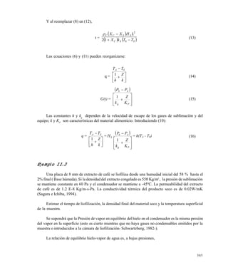 305
Y al reemplazar (8) en (12),
t =
 
   SSC
SSCC
TTkX
LHXX


0
2
12

(13)
Las ecuaciones (6) y (11) pueden reorganizarse:
q =








k
Z
h
TT SA
1 (14)
G(t) =
 










Pg
AS
K
Z
k
PP
1
(15)
Las constantes h y kg
dependen de la velocidad de escape de los gases de sublimación y del
equipo; k y KP
son características del material alimenticio. Introduciendo (10):
q =








k
Z
h
TT SA
1
=
 










Pg
AS
S
K
Z
k
PP
H
1
= h(TA - T0) (16)
Ejemplo 11.3
Una placa de 8 mm de extracto de café se liofiliza desde una humedad inicial del 58 % hasta el
2% final ( Base húmeda). Si la densidad del extracto congelado es 550 Kg/m3
, la presión de sublimación
se mantiene constante en 60 Pa y el condensador se mantiene a -45ºC. La permeabilidad del extracto
de café es de 1.2 E-8 Kg/m-s-Pa. La conductividad térmica del producto seco es de 0.02W/mK
(Sagara e Ichiba, 1994).
Estimar el tiempo de liofilización, la densidad final del material seco y la temperatura superficial
de la muestra.
Se supondrá que la Presión de vapor en equilibrio del hielo en el condensador es la misma presión
del vapor en la superficie (esto es cierto mientras que no haya gases no condensables emitidos por la
muestra o introducidos a la cámara de liofilización- Schwartzberg, 1982-).
La relación de equilibrio hielo-vapor de agua es, a bajas presiones,
Este documento se cre€ con la versi€n gratuita de EVALUACI•N de eXpert PDF. Esta marca de agua se eliminar‚ al
comprar la licencia de la versi€n completa de eXpert PDF. Visite www.avanquest.es para obtener m‚s informaci€n
 