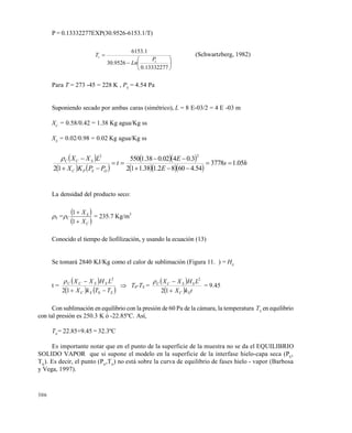 306
P = 0.13332277EXP(30.9526-6153.1/T)








13332277.0
9526.30
1.6153
s
s
P
Ln
T (Schwartzberg, 1982)
Para T = 273 -45 = 228 K , P0
= 4.54 Pa
Suponiendo secado por ambas caras (simétrico), L = 8 E-03/2 = 4 E -03 m
XC
= 0.58/0.42 = 1.38 Kg agua/Kg ss
XS
= 0.02/0.98 = 0.02 Kg agua/Kg ss
 
   
  
   
hs
E
E
t
PPKX
LXX
OSPC
SCC
05.13778
54.46082.138.112
3.0402.038.1550
12
22






La densidad del producto seco:
S =C
 
 C
S
X
X


1
1
= 235.7 Kg/m3
Conocido el tiempo de liofilización, y usando la ecuación (13)
Se tomará 2840 KJ/Kg como el calor de sublimación (Figura 11. ) = HS
t =
 
   SSC
SSCC
TTkX
LHXX


0
2
12

 T0-TS =
 
  tkX
LHXX
SC
SSCC


12
2

= 9.45
Con sublimación en equilibrio con la presión de 60 Pa de la cámara, la temperatura TS
en equilibrio
con tal presión es 250.3 K ó -22.85ºC. Así,
T0
= 22.85+9.45 = 32.3ºC
Es importante notar que en el punto de la superficie de la muestra no se da el EQUILIBRIO
SOLIDO VAPOR que si supone el modelo en la superficie de la interfase hielo-capa seca (PS
,
TS
). Es decir, el punto (P0
,T0
) no está sobre la curva de equilibrio de fases hielo - vapor (Barbosa
y Vega, 1997).
Este documento se cre€ con la versi€n gratuita de EVALUACI•N de eXpert PDF. Esta marca de agua se eliminar‚ al
comprar la licencia de la versi€n completa de eXpert PDF. Visite www.avanquest.es para obtener m‚s informaci€n
 