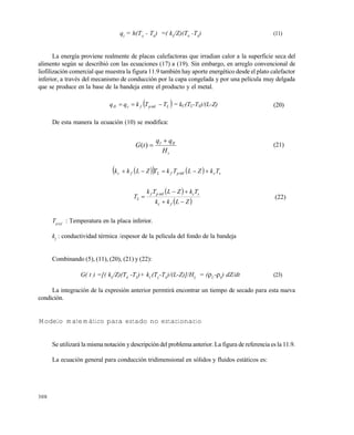 308
qI
= h(TA
- T0
) =( kS
/Z)(T0
-TS
) (11)
La energía proviene realmente de placas calefactoras que irradian calor a la superficie seca del
alimento según se describió con las ecuaciones (17) a (19). Sin embargo, en arreglo convencional de
liofilización comercial que muestra la figura 11.9 también hay aporte energético desde el plato calefactor
inferior, a través del mecanismo de conducción por la capa congelada y por una película muy delgada
que se produce en la base de la bandeja entre el producto y el metal.
 LpfcII TTkqq  inf = kC(TL-TS)/(L-Z) (20)
De esta manera la ecuación (10) se modifica:
s
III
H
qq
tG

)( (21)
     scpfLfc TkZLTkTZLkk  inf
 
 ZLkk
TkZLTk
T
fc
scpf
L



inf
(22)
Tpinf
: Temperatura en la placa inferior.
kf
: conductividad térmica /espesor de la película del fondo de la bandeja
Combinando (5), (11), (20), (21) y (22):
G( t ) =[( kS
/Z)(T0
-TS
)+ kC
(TL
-TS
)/(L-Z)]/HS
= (C
-S
) dZ/dt (23)
La integración de la expresión anterior permtirá encontrar un tiempo de secado para esta nueva
condición.
Modelo matemático para estado no estacionario
Se utilizará la misma notación y descripción del problema anterior. La figura de referencia es la 11.9.
La ecuación general para conducción tridimensional en sólidos y fluidos estáticos es:
Este documento se cre€ con la versi€n gratuita de EVALUACI•N de eXpert PDF. Esta marca de agua se eliminar‚ al
comprar la licencia de la versi€n completa de eXpert PDF. Visite www.avanquest.es para obtener m‚s informaci€n
 