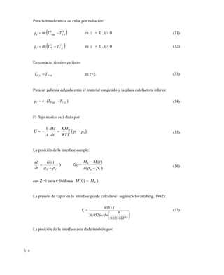 310
Para la transferencia de calor por radiación:
 4
0,
4
sup SPS TTq  en z = 0 , t > 0 (31)
 4
,
4
LCPIC TTq  en z = 0 , t > 0 (32)
En contacto térmico perfecto:
inf, PLC TT  en z=L (33)
Para un película delgada entre el material congelado y la placa calefactora inferior.
)( ,inf LCPfC TTkq  (34)
El flujo másico está dado por:
 G
A
dM
dt
KM
RTX
p pW
i S   
1
(35)
La posición de la interfase cumple:
CS
tG
dt
dZ
 

)(
ó Z(t)=
M M t
A S C
0 

( )
( )  (36)
con Z=0 para t=0 (donde M M( )0 0 )
La presión de vapor en la interfase puede calcularse según (Schwartzberg, 1982):








13332277.0
9526.30
1.6153
s
s
P
Ln
T (37)
La posición de la interfase esta dada también por:
Este documento se cre€ con la versi€n gratuita de EVALUACI•N de eXpert PDF. Esta marca de agua se eliminar‚ al
comprar la licencia de la versi€n completa de eXpert PDF. Visite www.avanquest.es para obtener m‚s informaci€n
 