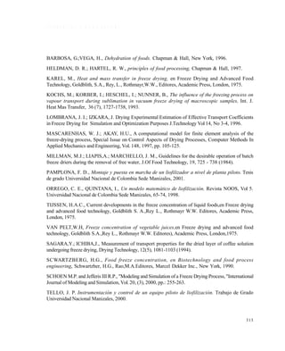 313
R E F E R E N C I A S B I B L I O G R Á F I C A S
BARBOSA, G.;VEGA, H., Dehydration of foods. Chapman & Hall, New York, 1996.
HELDMAN, D. R.; HARTEL, R. W., principles of food processing, Chapman & Hall, 1997.
KAREL, M., Heat and mass transfer in freeze drying, en Freeze Drying and Advanced Food
Technology, Goldblith, S.A., Rey, L., Rothmayr,W.W., Editores, Academic Press, London, 1975.
KOCHS, M.; KORBER, I.; HESCHEL, I.; NUNNER, B., The influence of the freezing process on
vapour transport during sublimation in vacuum freeze drying of macroscopic samples, Int. J.
Heat Mas Transfer, 36 (7), 1727-1738, 1993.
LOMBRANA, J. I.; IZKARA, J. Drying Experimental Estimation of Effective Transport Coefficients
in Freeze Drying for Simulation and Optimization Purposes J.Technology Vol 14, No 3-4, 1996.
MASCARENHAS, W. J.; AKAY, H:U., A computational model for finite element analysis of the
freeze-drying process, Special Issue on Control Aspects of Drying Processes, Computer Methods In
Applied Mechanics and Engineering, Vol. 148, 1997, pp. 105-125.
MILLMAN, M.J.; LIAPIS,A.; MARCHELLO, J. M., Guidelines for the desirable operation of batch
freeze driers during the removal of free water, J.Of Food Technology, 19, 725 - 738 (1984).
PAMPLONA, F. D., Montaje y puesta en marcha de un liofilizador a nivel de planta piloto. Tesis
de grado Universidad Nacional de Colombia Sede Manizales, 2001.
ORREGO, C. E., QUINTANA, I., Un modelo matemático de liofilización. Revista NOOS, Vol 5.
Universidad Nacional de Colombia Sede Manizales, 65-74, 1998.
TIJSSEN, H.A.C., Current developments in the freeze concentration of liquid foods,en Freeze drying
and advanced food technology, Goldblith S. A.,Rey L., Rothmayr W.W. Editores, Academic Press,
London, 1975.
VAN PELT,W.H, Freeze concentration of vegetable juices,en Freeze drying and advanced food
technology, Goldblith S.A.,Rey L., Rothmayr W.W. Editores), Academic Press, London,1975.
SAGARA,Y.; ICHIBA,J., Measurement of transport properties for the dried layer of coffee solution
undergoing freeze drying, Drying Technology, 12(5), 1081-1103 (1994).
SCWARTZBERG, H.G., Food freeze concentration, en Biotechnology and food process
engineering, Schwartzber, H.G., Rao,M.A.Editores, Marcel Dekker Inc., New York, 1990.
SCHOEN M.P. and Jefferis III R.P., "Modeling and Simulation of a Freeze Drying Process, "International
Journal of Modeling and Simulation, Vol.20, (3), 2000, pp.: 255-263.
TELLO, J. P. Instrumentación y control de un equipo piloto de liofilización. Trabajo de Grado
Universidad Nacional Manizales, 2000.
Este documento se cre€ con la versi€n gratuita de EVALUACI•N de eXpert PDF. Esta marca de agua se eliminar‚ al
comprar la licencia de la versi€n completa de eXpert PDF. Visite www.avanquest.es para obtener m‚s informaci€n
 
