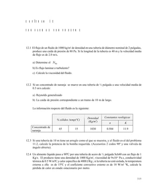 315
C A P Í T U L O 1 2
P R O B L E M A S P R O P U E S T O S
12.1 El flujo de un fluido de 1000 kg/m3
de densidad en una tubería de diámetro nominal de 2 pulgadas,
produce una caída de presión de 80 Pa. Si la longitud de la tubería es 40 m y la velocidad media
de flujo es de 2.0 m/s,
a) Determine el NRe
b) Es flujo laminar o turbulento?
c) Calcule la viscosidad del fluido.
12.2 Si un concentrado de naranja se mueve en una tubería de ½ pulgada a una velocidad media de
0.3 m/s calcule:
a) Reynolds generalizado
b) La caída de presión correspondiente a un tramo de 10 m de largo.
La información respecto del fluido es la siguiente:
12.3 Si una tubería de 10 m tiene un arreglo como el que se muestra, y el fluido es el del problema
11.2, calcule la potencia de la bomba requerida. (Accesorios 2 codos 90º y una válvula de
ángulo abierta).
12.4 Un alimento líquido pasa a 90ºC por una tubería de acero de ½ pulgada Sch40 con un flujo de 1
Kg/s. El producto tiene una densidad de 1000 Kg/m3
, viscosidad de 9x10-6
Pa.s, conductividad
térmica de 0.5 W/mºC y calor específico de 4000 J/Kg ; si la tubería no está aislada, la temperatura
externa a ella es de 15ºC y el coeficiente convectivo externo es de 18 W/m2
ºK, calcule la
pérdida de calor en estado estacionario por metro.
Constantes reológicas
% sólidos /temp(ºC)
Densidad
(Kg/m3
)
n K
Concentrado de
naranja
65 15 1030 0.584 11.9
Este documento se cre€ con la versi€n gratuita de EVALUACI•N de eXpert PDF. Esta marca de agua se eliminar‚ al
comprar la licencia de la versi€n completa de eXpert PDF. Visite www.avanquest.es para obtener m‚s informaci€n
 