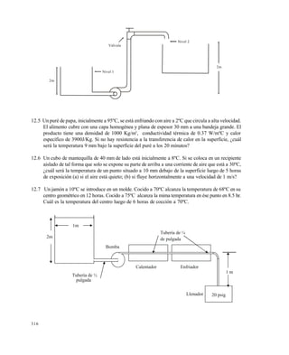 316
12.5 Un puré de papa, inicialmente a 95ºC, se está enfriando con aire a 2ºC que circula a alta velocidad.
El alimento cubre con una capa homogénea y plana de espesor 30 mm a una bandeja grande. El
producto tiene una densidad de 1000 Kg/m3
, conductividad térmica de 0.37 W/mºC y calor
específico de 3900J/Kg. Si no hay resistencia a la transferencia de calor en la superficie, ¿cuál
será la temperatura 9 mm bajo la superficie del puré a los 20 minutos?
12.6 Un cubo de mantequilla de 40 mm de lado está inicialmente a 8ºC. Si se coloca en un recipiente
aislado de tal forma que solo se expone su parte de arriba a una corriente de aire que está a 30ºC,
¿cuál será la temperatura de un punto situado a 10 mm debajo de la superficie luego de 5 horas
de exposición (a) si el aire está quieto; (b) si fluye horizontalmente a una velocidad de 1 m/s?
12.7 Un jamón a 10ºC se introduce en un molde. Cocido a 70ºC alcanza la temperatura de 68ºC en su
centro geométrico en 12 horas. Cocido a 75ºC alcanza la mima temperatura en ése punto en 8.5 hr.
Cuál es la temperatura del centro luego de 6 horas de cocción a 70ºC.
Bomba
2m
1m
EnfriadorCalentador
Llenador
Tubería de ½
pulgada
1 m
Tubería de ¼
de pulgada
20 psig
2m
Nivel 1
Nivel 2
Válvula
2m
Este documento se cre€ con la versi€n gratuita de EVALUACI•N de eXpert PDF. Esta marca de agua se eliminar‚ al
comprar la licencia de la versi€n completa de eXpert PDF. Visite www.avanquest.es para obtener m‚s informaci€n
 
