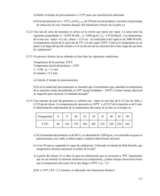 319
a) Hallar el tiempo de procesamiento a 115ºC para una esterilización adecuada
b) Si la tiamina tiene un z= 25ºC y un D121,1ºC de 220 min en este producto, encontrar el porcentaje
de reducción de esta vitamina después del tratamiento térmico de la parte a).
12.12 Una lata de salsa de manzana se coloca en la retorta que opera con vapor. La salsa tiene las
siguientes propiedades: k = 0.692 W/mK ,  =1068 kg/m3
, Cp= 3.95 KJ/Kg K . Las dimensiones
de la lata son : radio= 4.2 cm , altura = 12.8 cm . El coeficiente h del vapor es de 3000 W/m2
K;
la temperatura inicial de la salsa fue de 5ºC y la del vapor 105ºC. Cuál es la temperatura en un
punto a lo largo del eje del cilindro a 6.4 cm de uno de los extremos de la lata, luego de una hora
de tratamiento?
12.13 Un proceso térmico de un enlatado se hizo bajo las siguientes condiciones:
Temperatura de la marmita: 255ºF
Temperatura inicial del producto : 130ºF
J = 0.98 ; fh = 11 min
Fo mínimo = 8.5 min.
a) Calcule el tiempo de procesamiento.
b) Si en la mitad del procesamiento se encontró que el termómetro que señalaba la temperatura
de la marmita estaba descalibrado en 10ºF (temp.Verdadera = 245ºF). Cuanto tiempo adicional
se requerirá para alcanzar la letalidad deseada?
12.14 Una muestra de puré de guisantes se calienta con vapor en una lata de 0.112 pie de radio y
0.333 pie de altura. La temperatura de operación es 245ºF y el CUT de la marmita es de 9 min;
la determinación experimental de la temperatura del centro de la lata en el tiempo es:
a) Si la humedad del producto es de 86% y su densidad de 1100 kg/m y su contenido en grasa es
prácticamente cero, halle la difusividad y conductividad térmica del puré.
b) A los 50 min se suspendió el vapor de calefacción. Utilizando el método de Ball-Stumbo, que
temperatura máxima alcanzará el centro de la lata?
c) A partir del minuto 52 se abre el agua de enfriamiento que se encuentra a 70ºF. Suponiendo
que en ese instante la marmita alcanzara ésa temperatura, ¿cuánto tiempo transcurrirá hasta
que la temperatura del centro de la lata llegue a 86ºF si fh = fc?
d) Si z=18ºF y F0 =3,2 minutos, es adecuado este tratamiento térmico?
Tiempo(min) 0 17 20 25 30 35 40 45 50
T (ºF) 86 156 170 186 203 218 228 236 242
Este documento se cre€ con la versi€n gratuita de EVALUACI•N de eXpert PDF. Esta marca de agua se eliminar‚ al
comprar la licencia de la versi€n completa de eXpert PDF. Visite www.avanquest.es para obtener m‚s informaci€n
 