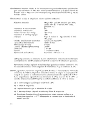 320
12.15 Determine la mínima cantidad de aire (masa de aire seco por unidad de tiempo) que se requiere
para secar un material de 40% (base húmeda) de humedad inicial y 4% (base húmeda) de
humedad final. Se deben secar 1 ton/hora de producto y el aire disponible está a 60ºC y 10% de
humedad relativa.
12.16 Establecer la carga de refrigeración para las siguientes condiciones:
Producto a almacenar: Mango (82% agua;15% azúcares; grasa 0.1%;
cenizas 0.5% ;1.4 % almidón; 0.4% acidez,
proteína 0.5%)
Temperatura de almacenamiento: 8ºC
Temperatura media exterior 25ºC
Tamaño del cuarto frío o bodega 15x15x4 m
Temperatura de la fruta y empaque 25ºC
Empaques Cajas de madera de 1 Kg ; capacidad en fruta:
18 Kg/caja
Velocidad de enfriamiento para la fruta 12 horas para llegar a 8ºC
Capacidad de almacenamiento 100 ton de fruta
Ritmo de carga en bodega 5 ton/día
Lámparas y bombillos (Permanentes) 2000 W
Ventiladores 2 de1 HP
Operarios 2 c/u en turno de 8 hr
Apertura de la puerta (4x4m) Equivalente a 1.hr cada 24 hr
a) Proponga un sistema de aislamiento de pared adaptable a las condiciones de nuestra región
que no permita mas del 15 % de pérdidas respecto de la carga total de refrigeración que calcule.
b)Finalmente,especifique la potencia deun compresor queopereun ciclo mecánico conamoníaco para
las necesidades calculadas, con una temperatura de evaporador de -5ºC y de condensador de 35ºC.
12.17 Un jugo de fruta parcialmente congelado, con 13 % de sólidos se empaca en bolsas plásticas de
dimensiones 8x10x12 cm. El producto empacado se termina de congelar en un congelador de
ráfaga de aire que tiene un coeficiente convectivo de transferencia de calor superficial de 50 W/m2
K. La temperatura del jugo en la bolsa es inicialmente de -3ºC y la del aire fría de -26ºC. La
densidad del producto es de 1000 kg/m3
y su conductividad térmica de 2 W/m K. Estimar:
a) El cambio entálpico necesario para llevarlo hasta -25ºC
b) El tiempo de congelación
c) La potencia calorífica que se debe retirar de la bolsa
d) El porcentaje de agua congelada al comienzo y al final de la operación
e) Recomiende el máximo tiempo de almacenamiento- meses- para este producto si su
temperatura se mantiene a -18ºC . (Suponga que se comporta como un jugo de vida de
anaquel conocida).
Este documento se cre€ con la versi€n gratuita de EVALUACI•N de eXpert PDF. Esta marca de agua se eliminar‚ al
comprar la licencia de la versi€n completa de eXpert PDF. Visite www.avanquest.es para obtener m‚s informaci€n
 