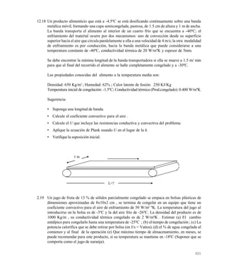 321
12.18 Un producto alimenticio que est… a -4.5€C se est… dosificando continuamente sobre una banda
met…lica m‚vil, formando una capa semicongelada, pastosa, de 1.5 cm de altura y 1 m de ancha.
La banda transporta el alimento al interior de un cuarto fr•o que se encuentra a -40€C; el
enfriamiento del material ocurre por dos mecanismos: uno de convecci‚n desde su superficie
superior hacia el aire que circula paralelamente a ella a una velocidad de 4 m/s; la otra modalidad
de enfriamiento es por conducci‚n, hacia la banda met…lica que puede considerarse a una
temperatura constante de -40€C, conductividad tƒrmica de 20 W/m€K y espesor de 5mm.
Se debe encontrar la m•nima longitud de la banda transportadora si ella se mueve a 1.5 m/ min
para que al final del recorrido el alimento se halle completamente congelado y a -30€C.
Las propiedades conocidas del alimento a la temperatura media son:
Densidad: 650 Kg/m3
; Humedad: 62% ; Calor latente de fusi‚n: 250 KJ/Kg
Temperatura inicial de congelaci‚n: -1.5€C; Conductividad tƒrmica (Prod.congelado): 0.400 W/m€K
Sugerencia:
• Suponga una longitud de banda.
• Calcule el coeficiente convectivo para el aire .
• Calcule el U que incluya las resistencias conductiva y convectiva del problema.
• Aplique la ecuaci‚n de Plank usando U en el lugar de la h.
• Verifique la suposici‚n inicial.
2.19 Un jugo de fruta de 13 % de s‚lidos parcialmente congelado se empaca en bolsas pl…sticas de
dimensiones aproximadas de 8x10x2 cm , se termina de congelar en un equipo que tiene un
coeficiente convectivo para el aire de enfriamiento de 50 W/m2
€K. La temperatura del jugo al
introducirse en la bolsa es de -3€C y la del aire fr•o de -26€C. La densidad del producto es de
1000 Kg/m , su conductividad tƒrmica congelado es de 2 W/m€K . Estimar (a) El cambio
ent…lpico para congelarlo hasta una temperatura de -25€C ; (b) el tiempo de congelaci‚n ; (c) La
potencia calor•fica que se debe retirar por bolsa (en J/s = Vatios); (d) el % de agua congelada al
comienzo y al final de la operaci‚n (e) Que m…ximo tiempo de almacenamiento, en meses, se
puede recomendar para este producto, si su temperatura se mantiene en -18†C (Suponer que se
comporta como el jugo de naranja).
L=?
1 m
Este documento se cre€ con la versi€n gratuita de EVALUACI•N de eXpert PDF. Esta marca de agua se eliminar‚ al
comprar la licencia de la versi€n completa de eXpert PDF. Visite www.avanquest.es para obtener m‚s informaci€n
 