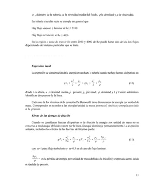 3 3
D , diámetro de la tubería, u la velocidad media del fluido,  la densidad y  la viscosidad.
En tubería circular recta se cumple en general que
Hay flujo viscoso o laminar si Re < 2100
Hay flujo turbulento si 4000Re 
En la región o zona de transición entre 2100 y 4000 de Re puede haber uno de los dos flujos
dependiendo del sistema particular que se trate.
2 . 4 . 1 E c u a c i ó n d e B e r n o u i l l i
Expresión ideal
La expresión de conservación de la energía en un ducto o tubería cuando no hay fuerzas disipativas es:
gz
u p
gz
u p
1
1
2
1
2
2
2
2
2 2
    
 
(10)
donde z es altura, u , velocidad media, p , presión; g, gravedad; , densidad y 1 y 2 como subíndices
identifican dos puntos de la línea.
Cada uno de los términos de la ecuación De Bernouilli tiene dimensiones de energía por unidad de
masa. Corresponden en su orden a las energías/unidad de masa potencial, cinética y energía asociada
a la presión.
Efecto de las fuerzas de fricción
Cuando se consideran fuerzas disipativas o de fricción la energía por unidad de masa no se
conserva a medida que el fluido avanza por la línea, sino que disminuye permanentemente. La expresión
anterior, incluidos los efectos de las fuerzas de fricción queda:
gZ
u p
gZ
u p p f
1
1
2
1
2
2
2
2
2 2
     
    

(11)
con =1 para flujo turbulento y =0.5 en el caso de flujo laminar.
p f

 es la pérdida de energía por unidad de masa debida a la fricción y expresada como caída
o pérdida de presión.
Este documento se cre€ con la versi€n gratuita de EVALUACI•N de eXpert PDF. Esta marca de agua se eliminar‚ al
comprar la licencia de la versi€n completa de eXpert PDF. Visite www.avanquest.es para obtener m‚s informaci€n
 