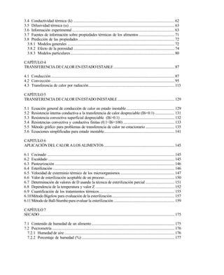 3.4 Conductividad térmica (k) .........................................................................................................62
3.5 Difusividad térmica () .............................................................................................................63
3.6 Información experimental ..........................................................................................................63
3.7 Fuentes de información sobre propiedades térmicas de los alimentos ..................................... 71
3.8 Predicción de las propiedades....................................................................................................72
3.8.1 Modelos generales ...............................................................................................................72
3.8.2 Efecto de la porosidad .........................................................................................................74
3.8.3 Modelos particulares............................................................................................................80
CAPÍTULO 4
TRANSFERENCIADECALOR ENESTADOESTABLE ............................................................... 87
4.1 Conducción................................................................................................................................87
4.2 Convección ................................................................................................................................95
4.3 Transferencia de calor por radiación.........................................................................................113
CAPÍTULO 5
TRANSFERENCIADECALOR ENESTADOINESTABLE........................................................... 129
5.1 Ecuación general de conducción de calor en estado inestable.................................................. 129
5.2 Resistencia interna conductiva a la transferencia de calor despreciable (Bi<0.1) .................... 131
5.3 Resistencia convectiva superficial despreciable (Bi>0.1) ........................................................ 132
5.4 Resistencias convectiva y conductiva finitas (0.1<Bi<100) ..................................................... 133
5.5 Método gráfico para problemas de transferencia de calor no estacionario .............................. 135
5.6 Ecuaciones simplificadas para estado inestable......................................................................... 141
CAPITULO 6
APLICACIÓNDELCALOR ALOSALIMENTOS......................................................................... 145
6.1 Cocinado ....................................................................................................................................145
6.2 Escaldado ...................................................................................................................................145
6.3 Pasteurización ............................................................................................................................146
6.4 Esterilización ..............................................................................................................................146
6.5 Velocidad de exterminio térmico de los microorganismos ........................................................ 147
6.6 Valor de esterilización aceptable de un proceso......................................................................... 150
6.7 Determinación de valores de D usando la técnica de esterilización parcial .............................. 151
6.8 Dependencia de la temperatura y valor Z .................................................................................. 152
6.9 Cuantificación de los tratamientos térmicos.............................................................................. 155
6.10Método Bigelow para evaluación de la esterilización................................................................. 157
6.11Método de Ball-Stumbo para evaluar la esterilización ............................................................... 159
CAPÍTULO 7
SECADO............................................................................................................................................175
7.1 Contenido de humedad de un alimento......................................................................................175
7.2 Psicrometría ...............................................................................................................................176
7.2.1 Humedad de aire ..................................................................................................................176
7.2.2 Porcentaje de humedad (%) ................................................................................................177
Este documento se cre€ con la versi€n gratuita de EVALUACI•N de eXpert PDF. Esta marca de agua se eliminar‚ al
comprar la licencia de la versi€n completa de eXpert PDF. Visite www.avanquest.es para obtener m‚s informaci€n
 