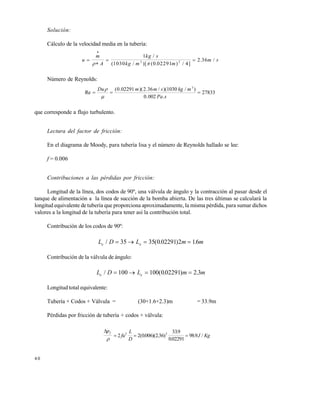 4 0
Solución:
Cálculo de la velocidad media en la tubería:
u
m
A
kg s
kg m m
m s

 

 
1
1030 0 02291 4
2 363 2
/
( / )[ ( . ) / ]
. /
Número de Reynolds:
27833
.002.0
)/1030)(/36.2)(02291.0(
Re
3

sPa
mkgsmmDu


que corresponde a flujo turbulento.
Lectura del factor de fricción:
En el diagrama de Moody, para tubería lisa y el número de Reynolds hallado se lee:
f = 0.006
Contribuciones a las pérdidas por fricción:
Longitud de la línea, dos codos de 90º, una válvula de ángulo y la contracción al pasar desde el
tanque de alimentación a la línea de succión de la bomba abierta. De las tres últimas se calculará la
longitud equivalente de tubería que proporciona aproximadamente, la misma pérdida, para sumar dichos
valores a la longitud de la tubería para tener así la contribución total.
Contribución de los codos de 90º:
L D L m me e/ ( . ) .   35 35 0 02291 2 16
Contribución de la válvula de ángulo:
L D L m me e/ ( . ) .   100 100 002291 2 3
Longitud total equivalente:
Tubería + Codos + Válvula = (30+1.6+2.3)m = 33.9m
Pérdidas por fricción de tubería + codos + válvula:
p
fu
L
D
J Kg
f

  2 2 0006 236
339
002291
9892 2
( . )( . )
.
.
. /
Este documento se cre€ con la versi€n gratuita de EVALUACI•N de eXpert PDF. Esta marca de agua se eliminar‚ al
comprar la licencia de la versi€n completa de eXpert PDF. Visite www.avanquest.es para obtener m‚s informaci€n
 