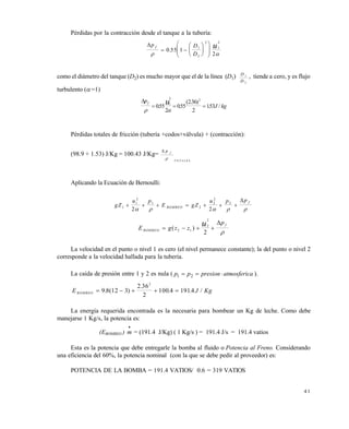 4 1
Pérdidas por la contracción desde el tanque a la tubería:
p D
D
f u
 
 













0 55 1
2
1
2
2
1
2
.
como el diámetro del tanque (D2) es mucho mayor que el de la línea (D1) D
D
1
2
, tiende a cero, y es flujo
turbulento (=1)
p
J kg
f u
 
  055
2
055
236
2
153
1
2 2
. .
( . )
. /
Pérdidas totales de fricción (tubería +codos+válvula) + (contracción):
(98.9 + 1.53) J/Kg = 100.43 J/Kg=
 p f
T O T A L E S

Aplicando la Ecuación de Bernoulli:
gZ
u p
E gZ
u p p
BOMBEO
f
1
1
2
1
2
2
2
2
2 2
      
    

E g z z
p
BOMBEO
fu   ( )2 1
2
2
2


La velocidad en el punto o nivel 1 es cero (el nivel permanece constante); la del punto o nivel 2
corresponde a la velocidad hallada para la tubería.
La caída de presión entre 1 y 2 es nula ( aatmosfericpresionpp  21 ).
E J KgBOMBEO     9 8 12 3
2 36
2
100 4 1914
2
. ( )
.
. . /
La energía requerida encontrada es la necesaria para bombear un Kg de leche. Como debe
manejarse 1 Kg/s, la potencia es:
(EBOMBEO )

m = (191.4 J/Kg) ( 1 Kg/s ) = 191.4 J/s = 191.4 vatios
Esta es la potencia que debe entregarle la bomba al fluido o Potencia al Freno. Considerando
una eficiencia del 60%, la potencia nominal (con la que se debe pedir al proveedor) es:
POTENCIA DE LA BOMBA = 191.4 VATIOS/ 0.6 = 319 VATIOS
Este documento se cre€ con la versi€n gratuita de EVALUACI•N de eXpert PDF. Esta marca de agua se eliminar‚ al
comprar la licencia de la versi€n completa de eXpert PDF. Visite www.avanquest.es para obtener m‚s informaci€n
 