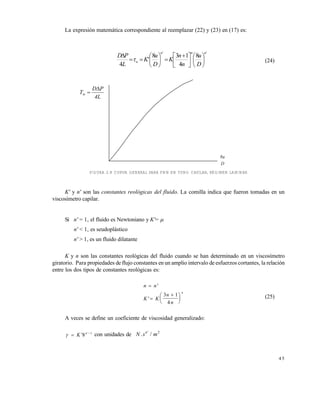 4 5
La expresión matemática correspondiente al reemplazar (22) y (23) en (17) es:
''
8
4
138
'
4
nnn
w
D
u
n
n
K
D
u
K
L
PD











 








 (24)
FIGURA 2.8 CURVA GENERAL PARA FNN EN TUBO CAPILAR, RÉGIMEN LAMINAR
K' y n' son las constantes reológicas del fluido. La comilla indica que fueron tomadas en un
viscosímetro capilar.
Si n' = 1, el fluido es Newtoniano y K'= 
n' < 1, es seudoplástico
n' > 1, es un fluido dilatante
K y n son las constantes reológicas del fluido cuando se han determinado en un viscosímetro
giratorio. Para propiedades de flujo constantes en un amplio intervalo de esfuerzos cortantes, la relación
entre los dos tipos de constantes reológicas es:
n n
K K
n
n
n








'
'
3 1
4
(25)
A veces se define un coeficiente de viscosidad generalizado:
  
K n
' '
8 1
con unidades de N s mn
. /' 2
D
8u
4L
PD
Tw


Este documento se cre€ con la versi€n gratuita de EVALUACI•N de eXpert PDF. Esta marca de agua se eliminar‚ al
comprar la licencia de la versi€n completa de eXpert PDF. Visite www.avanquest.es para obtener m‚s informaci€n
 