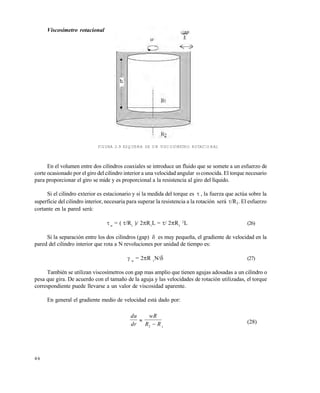 4 6
Viscosímetro rotacional
FIGURA 2.9 ESQUEMA DE UN VISCOSÍMETRO ROTACIONAL
En el volumen entre dos cilindros coaxiales se introduce un fluido que se somete a un esfuerzo de
corte ocasionado por el giro del cilindro interior a una velocidad angular conocida. El torque necesario
para proporcionar el giro se mide y es proporcional a la resistencia al giro del líquido.
Si el cilindro exterior es estacionario y si la medida del torque es  , la fuerza que actúa sobre la
superficie del cilindro interior, necesaria para superar la resistencia a la rotación será /R1. El esfuerzo
cortante en la pared será:
w
= ( /R1
)/ 2R1
L = / 2R1
2
L (26)
Si la separación entre los dos cilindros (gap)  es muy pequeña, el gradiente de velocidad en la
pared del cilindro interior que rota a N revoluciones por unidad de tiempo es:
 w
= 2R 1
N/ (27)
También se utilizan viscosímetros con gap mas amplio que tienen agujas adosadas a un cilindro o
pesa que gira. De acuerdo con el tamaño de la aguja y las velocidades de rotación utilizadas, el torque
correspondiente puede llevarse a un valor de viscosidad aparente.
En general el gradiente medio de velocidad está dado por:
du
dr
wR
R R

2 1
(28)
Este documento se cre€ con la versi€n gratuita de EVALUACI•N de eXpert PDF. Esta marca de agua se eliminar‚ al
comprar la licencia de la versi€n completa de eXpert PDF. Visite www.avanquest.es para obtener m‚s informaci€n
 