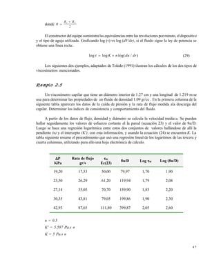 4 7
donde R
R R

1 2
2
El constructor delequiposuministra las equivalenciasentre las revolucionespor minuto,el dispositivo
y el tipo de aguja utilizada. Graficando log () vs log (dV/dr), si el fluido sigue la ley de potencia se
obtiene una línea recta:
log log log( / )  K n du dr (29)
Los siguientes dos ejemplos, adaptados de Toledo (1991) ilustran los cálculos de los dos tipos de
viscosímetros mencionados.
Ejemplo 2.5
Un viscosímetro capilar que tiene un diámetro interior de 1.27 cm y una longitud de 1.219 m se
usa para determinar las propiedades de un fluido de densidad 1.09 gr/cc . En la primera columna de la
siguiente tabla aparecen los datos de la caída de presión y la rata de flujo medida ala descarga del
capilar. Determinar los índices de consistencia y comportamiento del fluido.
A partir de los datos de flujo, densidad y diámetro se calcula la velocidad media u. Se pueden
hallar seguidamente los valores de esfuerzo cortante el la pared (ecuación 23) y el valor de 8u/D.
Luego se hace una regresión logarítmica entre estos dos conjuntos de valores hallándose de allí la
pendiente (n) y el intercepto (K'); con esta información, y usando la ecuación (24) se encuentra K. La
tabla siguiente resume el procedimiento que usó una regresión lineal de los logaritmos de las tercera y
cuarta columnas, utilizando para ello una hoja electrónica de cálculo.
n = 0.5
K' = 5.587 Pa.s n
K = 5 Pa.s n
P
KPa
Rata de flujo
gr/s
W
Ec(23)
8u/D Log W Log (8u/D)
19,20 17,53 50,00 79,97 1,70 1,90
23,50 26,29 61,20 119,94 1,79 2,08
27,14 35,05 70,70 159,90 1,85 2,20
30,35 43,81 79,05 199,86 1,90 2,30
42,93 87,65 111,80 399,87 2,05 2,60
Este documento se cre€ con la versi€n gratuita de EVALUACI•N de eXpert PDF. Esta marca de agua se eliminar‚ al
comprar la licencia de la versi€n completa de eXpert PDF. Visite www.avanquest.es para obtener m‚s informaci€n
 