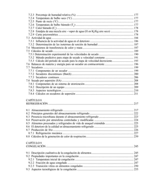7.2.3 Porcentaje de humedad relativa (%) ................................................................................... 177
7.2.4 Temperatura de bulbo seco (°C).........................................................................................177
7.2.5 Punto de rocío (°C).............................................................................................................177
7.2.6 Temperatura de bulbo húmedo (Tw
).................................................................................... 177
7.2.7 Calor húmedo (Cs
) ...............................................................................................................178
7.2.8 Entalpía de una mezcla aire - vapor de agua (H en Kj/Kg aire seco) ................................. 178
7.2.9 Carta psicrométrica .............................................................................................................178
7.3 Actividad de agua .......................................................................................................................184
7.3.1 Influencia de la actividad de agua en el deterioro ............................................................... 186
7.3.2 Determinación de las isotermas de sorción de humedad.................................................... 187
7.4 Mecanismos de transferencia de calor y masa.......................................................................... 187
7.5 Cálculos de secado.....................................................................................................................189
7.5.1 Determinación experimental de las velocidades de secado .................................................. 190
7.5.2 Método predictivo para etapa de secado a velocidad constante ......................................... 191
7.5.3 Cálculo del período de secado para la etapa de velocidad decreciente............................... 193
7.6 Balances de materia y energía para un secador en contracorriente.......................................... 196
7.7 Secadores ...................................................................................................................................199
7.7.1 Componentes de un secador ...............................................................................................199
7.7.2 Secadores discontinuos (Batch)..........................................................................................200
7.7.3 Secadores continuos............................................................................................................206
7.8 Secado por aspersión (SA) ........................................................................................................208
7.8.1 Componentes de un sistema de atomización....................................................................... 208
7.8.2 Descripción de un equipo....................................................................................................209
7.8.3 Aspectos tecnológicos.........................................................................................................210
7.8.4 Cálculos en secadores de aspersión .................................................................................... 211
CAPÍTULO 8
REFRIGERACIÓN............................................................................................................................217
8.1 Almacenamiento refrigerado ......................................................................................................217
8.2 Principios generales del almacenamiento refrigerado................................................................ 222
8.3 Presencia microbiana durante el almacenamiento refrigerado .................................................. 223
8.4 Preservación por atmósferas controladas y modificadas ......................................................... 224
8.5 Alimentos procesados y refrigerados de vida de anaquel extendida ......................................... 225
8.6 El deterioro de la calidad en almacenamiento refrigerado ......................................................... 225
8.7 Producción de frío.....................................................................................................................226
8.7.1 Refrigeración mecánica .......................................................................................................227
8.8 Cálculos de la generación de calor de respiración..................................................................... 239
CAPÍTULO 9
CONGELACIÓN ...............................................................................................................................245
9.1 Descripción cualitativa de la congelación de alimentos............................................................. 245
9.2 Propiedades importantes en la congelación ............................................................................... 247
9.2.1 Temperatura inicial de congelación .....................................................................................247
9.2.2 Fracción de agua congelada ................................................................................................247
9.2.3 Transición vítrea en alimentos congelados ......................................................................... 250
9.3 Aspectos tecnológicos de la congelación .................................................................................. 255
Este documento se cre€ con la versi€n gratuita de EVALUACI•N de eXpert PDF. Esta marca de agua se eliminar‚ al
comprar la licencia de la versi€n completa de eXpert PDF. Visite www.avanquest.es para obtener m‚s informaci€n
 