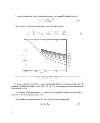 5 2
2 . 7 P É R D I D A S P O R F R I C C I Ó N
El tratamiento es similar al de los fluidos newtonianos con las modificaciones siguientes:
  
 
 
 

2 1 5 3
3 3 1
2
n n
n
(37)
Para expansiones s•bitas de di‚metros D1 a D2 (FLUJO LAMINAR)
 
 
 
 p n
n
u
n
n
D
D
D
D
n
n
f











 





 










3 1
2 1
3
2 5 3
3 3 1
2 5 31
2 1
2
4
1
2
2
(38)
FIGURA 2.11. FACTOR DE FRICCIÓN PARA REYNOLDS GENERALIZADO SEGÚN DODGE Y METZNER (1959)
(TOMADO DE STEFFE Y SINGH, 1997)
Si se desea utilizar la expresi€n (15) para el c‚lculo de p‡rdidas por fricci€n junto con los datos de
coeficientes de fricci€n detallados en las tablas 2.3 y 2.4, se recomienda el siguiente procedimiento
(Singh y Steffe, 1997)
• Para lƒquidos no newtonianos con ReG superior a 500, se pueden usar los datos de la tabla 2.3
(de lƒquidos Newtonianos en flujo turbulento).
• Para lƒquidos no Newtonianos con ReG entre 20 y 500, utilizar la expresi€n:
kf =  / ReG (39)
Este documento se cre€ con la versi€n gratuita de EVALUACI•N de eXpert PDF. Esta marca de agua se eliminar‚ al
comprar la licencia de la versi€n completa de eXpert PDF. Visite www.avanquest.es para obtener m‚s informaci€n
 