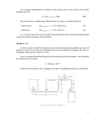 5 3
se encuentra multiplicando el coeficiente kf del accesorio que se trate, para el caso de flujo
turbulento, por 500:
= (kf) TURBULENTO (500) (40)
Para contracciones o ampliaciones súbitas de línea los valores kf pueden hallarse de:
Contracciones: (kf
)TURBULENTO
= [ 1-(A1
/A2
)][0.55/] (41)
Expansiones (kf
)TURBULENTO
= [ 1-(A1
/A2
)]2
[1/] (42)
A1 y A2 son las áreas final e inicial, según el sentido del flujo (estas expresiones también pueden
usarse para fluidos newtonianos, flujo turbulento).
Ejemplo 2.7
Se desea conocer cual debe ser la potencia de una bomba para pulpa de guanábana que mueve el
producto a partir de un tanque de almacenamiento hasta una máquina de empaque que debe ser
alimentada continuamente a razón de 3 m3
/hr.
En un viscosímetro Brookfield la expresión que correlaciona el esfuerzo cortante  con elgradiente
de velocidad es para la pulpa
  4 01 0 41
. ( / ) .
du dr
El diámetro de la tubería es de 1.5 pulgadas (Sch.40) y la densidad de la pulpa es de 1020 Kg/m3
.
FIGURA 2.12 ESQUEMA DEL EJEMPLO 2.7
Este documento se cre€ con la versi€n gratuita de EVALUACI•N de eXpert PDF. Esta marca de agua se eliminar‚ al
comprar la licencia de la versi€n completa de eXpert PDF. Visite www.avanquest.es para obtener m‚s informaci€n
 