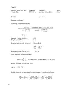 5 4
Solución
Diámetro interno de la línea: 0.04089 m Caudal (Q): 3 m3
/hr
Area de flujo: 1.31x10-3
m2
Velocidad de flujo (Q/A) : 0.63 m/s
K= 4.01 n = 0.41
Densidad: 1020 Kg/m3
Número de Reynolds generalizado:
   
  
41.0
141.0
3)41.02(41.0
1
2
Re
)41.0(4
1)41.0(3
801.4
/1020/63.004089.0
4
13
8





 






 





mKgsmm
n
n
K
uD
N n
n
nn
G

= 141.2
Factor de fricción : 16/ 141.2= 0.113
Longitud de la tubería: 22 m
Longitud equivalente de accesorios: Válvulas: 2x3D
Codos : 3x35D
111D = 4.5 m
Longitud efectiva: 22m + 4.5 m = 26.5 m
Caída de presión en longitud efectiva:
p f
L
D
u
 4
2
2
 = 2(0.16)(1020)(26.5/0.04089)(0.63)2 = 59295 Pa
Pérdida de energía por unidad de masa:
p /  = 58.1 J/Kg
Pérdida de energía por la contracción entre el tanque y la succión de la bomba:
 
 
 
p n
n
u
n
n
D
D
D
D
n
n
f











 





 










3 1
2 1
3
2 5 3
3 3 1
2 5 31
2 1
2
4
1
2
2
Este documento se cre€ con la versi€n gratuita de EVALUACI•N de eXpert PDF. Esta marca de agua se eliminar‚ al
comprar la licencia de la versi€n completa de eXpert PDF. Visite www.avanquest.es para obtener m‚s informaci€n
 