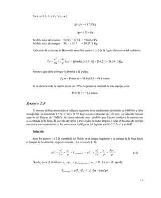 5 5
Para , 0.616 y 021 D/D :
 /p = 0.17 J/Kg
p = 173.4 Pa
Pérdida total de presión: 59295 + 173.4 = 59468.4 Pa
Pérdida total de energía 58.1 + 0.17 = 58.27 J/Kg
Aplicando la ecuación de Bernouilli entre los puntos 1 y 2 de la figura ilustrativa del problema:
totalB
f
pu
E ][
2
2



 = [(0.63)2
/2(0.616)] + [58,27] = 58.59 J /Kg
Potencia que debe entregar la bomba a la pulpa:

mEB = Potencia = 58.6x0.85 = 49.8 vatios
Si la eficiencia de la bomba fuera del 70%, la potencia nominal de este equipo sería:
49.8/ 0.7 = 71.1 vatios
Ejemplo 2.8
El sistema de flujo mostrado en la figura siguiente tiene un diámetro de tubería de 0.0348m y debe
transportar un caudal de 1.57x10-3
m3
/s (1.97 Kg/s) a una velocidad de 1.66 m/s. La caída de presión
a través del filtro es de 100 KPa. Se tienen además otras pérdidas por fricción debidas a la contracción
a la entrada de la línea, la válvula de tapón y tres codos de radio amplio. Hacer el balance de energía
mecánica correspondiente, si las constantes reológicas del líquido son K=5.2 Pa.sn
y n=0.45.
Solución
Sean los puntos 1 y 2 la superficie del fluido en el tanque izquierdo y la entrega de la línea hacia
el tanque de la derecha, respectivamente. La ecuación (16):
gZ
u p
E gZ
u p p
BOMBEO
f
1
1
2
1
2
2
2
2
2 2
      
    

(16)
Donde, para el problema, p1
=p 2
= pATMOSFERICA
; u 1
= 0. La ec (16) queda:
EBOMBEO
= g(Z2
-Z1
) + 2
2u /2 +(pf/)
Este documento se cre€ con la versi€n gratuita de EVALUACI•N de eXpert PDF. Esta marca de agua se eliminar‚ al
comprar la licencia de la versi€n completa de eXpert PDF. Visite www.avanquest.es para obtener m‚s informaci€n
 