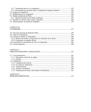 6
9.3.1 Tratamientos previos a la congelación................................................................................ 255
9.3.2 Recomendaciones generales para la congelación de algunos alimentos............................. 256
9.4 Equipos de congelación .............................................................................................................256
9.5 Modelamiento de la congelación................................................................................................260
9.6 Modelo simplificado de Plank....................................................................................................262
9.6.1 Método de predicción de Plank modificado........................................................................ 263
9.7 Ejemplos de cálculos sobre equipos específicos....................................................................... 266
9.8 Almacenamiento de productos congelados ............................................................................... 270
CAPÍTULO 10
EVAPORACIÓN ................................................................................................................................277
10.1 Elevación del punto de ebullición (EPE)................................................................................... 279
10.2 Tipos de evaporadores..............................................................................................................279
10.3 Cálculos de diseño de evaporadores.........................................................................................280
10.3.1 Balances de materia y energía para un evaporador de un efecto....................................... 280
10.3.2 Evaporador de múltiples efectos ........................................................................................284
10.4 Coeficientes de transferencia de calor en evaporación ............................................................ 286
10.5 Termocompresión.....................................................................................................................288
CAPíTULO11
CRIOCONCENTRACIÓNY LIOFILIZACIÓN............................................................................... 291
11.1 Crioconcentración.....................................................................................................................291
11.1.1 Descripción somera de un equipo......................................................................................293
11.1.2 Cálculos ..............................................................................................................................294
11.2 Liofilización...............................................................................................................................296
11.2.1 Congelación del material.....................................................................................................297
11.2.2 El secado por sublimación..................................................................................................297
11.2.3 Almacenamiento .................................................................................................................299
11.2.4 Aspectos tecnológicos........................................................................................................299
11.2.5 Transferencia de masa y calor durante la liofilización....................................................... 301
CAPÍTULO 12
PROBLEMASPROPUESTOS ..........................................................................................................315
Este documento se cre€ con la versi€n gratuita de EVALUACI•N de eXpert PDF. Esta marca de agua se eliminar‚ al
comprar la licencia de la versi€n completa de eXpert PDF. Visite www.avanquest.es para obtener m‚s informaci€n
 