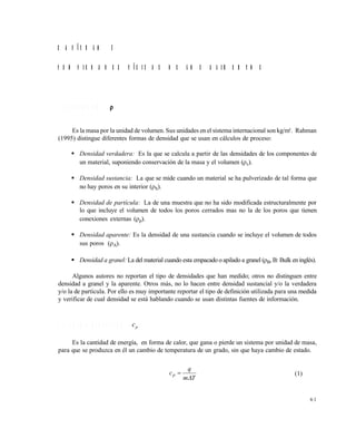 6 1
C A P Í T U L O 3
P R O P I E D A D E S F Í S I C A S D E L O S A L I M E N T O S
3 . 1 D E N S I D A D (  )
Es la masa por la unidad de volumen. Sus unidades en el sistema internacional son kg/m3
. Rahman
(1995) distingue diferentes formas de densidad que se usan en cálculos de proceso:
 Densidad verdadera: Es la que se calcula a partir de las densidades de los componentes de
un material, suponiendo conservación de la masa y el volumen (v).
 Densidad sustancia: La que se mide cuando un material se ha pulverizado de tal forma que
no hay poros en su interior (S).
 Densidad de partícula: La de una muestra que no ha sido modificada estructuralmente por
lo que incluye el volumen de todos los poros cerrados mas no la de los poros que tienen
conexiones externas (p).
 Densidad aparente: Es la densidad de una sustancia cuando se incluye el volumen de todos
sus poros (A).
 Densidad a granel: La del material cuando esta empacado o apilado a granel (B, B: Bulk en inglés).
Algunos autores no reportan el tipo de densidades que han medido; otros no distinguen entre
densidad a granel y la aparente. Otros más, no lo hacen entre densidad sustancial y/o la verdadera
y/o la de partícula. Por ello es muy importante reportar el tipo de definición utilizada para una medida
y verificar de cual densidad se está hablando cuando se usan distintas fuentes de información.
3 . 2 C A L O R E S P E C Í F I C O ( cp )
Es la cantidad de energía, en forma de calor, que gana o pierde un sistema por unidad de masa,
para que se produzca en él un cambio de temperatura de un grado, sin que haya cambio de estado.
Tm
q
cp

 (1)
Este documento se cre€ con la versi€n gratuita de EVALUACI•N de eXpert PDF. Esta marca de agua se eliminar‚ al
comprar la licencia de la versi€n completa de eXpert PDF. Visite www.avanquest.es para obtener m‚s informaci€n
 
