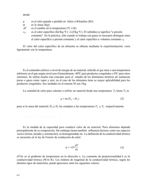 6 2
donde
q es el calor ganado o perdido en Julios o Kilojulios (KJ)
m es la masa (Kg)
T es el cambio en la temperatura (ºC ó K)
cP es el calor específico (KJ/Kg ºC) ó (J/Kg ºC). El subíndice p significa "a presión
constante". En la práctica, sólo cuando se trabaja con gases es necesario distinguir entre
el calor específico a presión constante y el calor específico a volumen constante cV.
El valor del calor específico de un alimento se obtiene mediante la experimentación; varía
ligeramente con la temperatura.
3 . 3 E N T A L P Í A ( H )
Es el contenido calórico o nivel de energía de un material, referido al que tiene a una temperatura
arbitraria en el que asigna nivel cero (Generalmente -40ºC para productos congelados o 0ºC para otros
sistemas). Se utiliza mucho este concepto para el estudio de los fenómenos térmicos de sustancias
puras o gases como vapor y aire; en el caso de los alimentos tiene su mayor aplicabilidad para los
productos congelados. Sus unidades en el sistema SI son J/kg.
La cantidad de calor para calentar o enfriar un material desde una temperatura T1 hasta T2 es
)HH(mq 12  (2)
para m la masa del material; H2 y H1 las entalpías a las temperaturas T2 y T1 respectivamente.
3 . 4 C O N D U C T I V I D A D T É R M I C A ( k )
Es la medida de la capacidad para conducir calor de un material. Para alimentos depende
principalmente de su composición. Sin embargo tienen también influencia factores como sus espacios
vacíos (forma, tamaño y orientación), su homogeneidad, etc. La definición de la conductividad térmica
se encuentra en la ley de Fourier de conducción de calor:
dx
dT
kAq  (3)
dT/dx es el gradiente de temperatura en la dirección x. La constante de proporcionalidad k es la
conductividad térmica (W/m K). Los órdenes de magnitud de la conductividad térmica, según los
distintos tipos de materiales, puede apreciarse entre los siguientes valores:
Este documento se cre€ con la versi€n gratuita de EVALUACI•N de eXpert PDF. Esta marca de agua se eliminar‚ al
comprar la licencia de la versi€n completa de eXpert PDF. Visite www.avanquest.es para obtener m‚s informaci€n
 