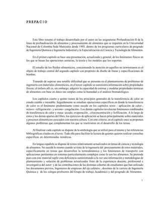 7
P R E FA C IO
Este libro resume el trabajo desarrollado por el autor en las asignaturas Profundización II de la
línea de profundización de alimentos y procesamiento de alimentos que se imparten en la Universidad
Nacional de Colombia Sede Manizales desde 1995, dentro de los programas curriculares de pregrado
de Ingeniería Química e Ingeniería Industrial y la Especialización en Ciencia y Tecnología deAlimentos.
En el primer capítulo se hace una presentación, actualizada y general, de los fenómenos físicos en
los que se basan las operaciones unitarias, la teoría y los modelos que los soportan.
El estudio de los fluidos alimenticios, concentrando la atención en aquellos no newtonianos es el
objeto de trabajo central del segundo capítulo con propósito de diseño de líneas y especificaciones de
bombas.
Tratando de superar una notable dificultad que se presenta en el planteamiento de problemas de
ingeniería con materiales alimenticios, en el tercer capítulo se suministra información sobre propiedades
físicas; el énfasis allí es, sin embargo, adquirir la capacidad de estimar y modelar propiedades térmicas
de alimentos con base en datos tan simples como la humedad o el análisis bromatológico.
Los capítulos cuarto y quinto tratan de los principios generales de la transferencia de calor en
estado estable e inestable. Seguidamente se estudian operaciones específicas en donde la transferencia
de calor es el fenómeno predominante como sucede en los capítulos sexto - aplicación de calor-,
octavo - refrigeración - y noveno - congelación-. Los demás capítulos involucran fenómenos combinados
de transferencia de calor y masa: secado, evaporación , crioconcentración y liofilización. A lo largo de
estos y los demás apartes del libro, los ejercicios de aplicación se hacen principalmente sobre materiales
y procesos alimenticios asociados con nuestra cultura. Con este criterio, en el capítulo once se proponen
algunos problemas que complementan los que se resolvieron en el desarrollo de los temas.
Al finalizar cada capítulo se dispone de la simbología que se utilizó para el mismo y las referencias
bibliográficas citadas en el texto. Todo ello para facilitar la lectura de quienes quieren realizar consultas
específicas en determinadas temáticas.
En lengua española se dispone de textos relativamente actualizados en temas de ciencia y tecnología
de alimentos. No sucede lo mismo cuando se trata de la ingeniería del procesamiento de estos materiales,
específicamente en temas que desarrollen la termodinámica y los fenómenos de transporte con
aplicaciones pertinentes en sistemas particularmente complejos como lo son los alimentos. Se pretende
pues con este material suplir esta deficiencia suministrando a la vez una información y metodologías de
planteamiento y solución de problemas actualizadas fruto de la experiencia docente, profesional e
investigativa del autor y de las contribuciones de las distintas cohortes de estudiantes que han utilizado
los documentos previos, Ingenieros de empresas del eje cafetero , docentes de la carrera de Ingeniería
Química y de los colegas profesores del Grupo de trabajo Académico y del posgrado de Alimentos.
Este documento se cre€ con la versi€n gratuita de EVALUACI•N de eXpert PDF. Esta marca de agua se eliminar‚ al
comprar la licencia de la versi€n completa de eXpert PDF. Visite www.avanquest.es para obtener m‚s informaci€n
 