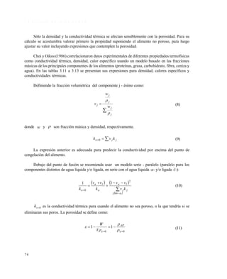 7 4
3 . 8 . 2 E f e c t o d e l a p o r o s i d a d
Sólo la densidad y la conductividad térmica se afectan sensiblemente con la porosidad. Para su
cálculo se acostumbra valorar primero la propiedad suponiendo el alimento no poroso, para luego
ajustar su valor incluyendo expresiones que contemplen la porosidad.
Choi y Oikos (1986) correlacionaron datos experimentales de diferentes propiedades termofísicas
como conductividad térmica, densidad, calor específico usando un modelo basado en las fracciones
másicas de los principales componentes de los alimentos (proteínas, grasa, carbohidrato, fibra, ceniza y
agua). En las tablas 3.11 a 3.13 se presentan sus expresiones para densidad, calores específicos y
conductividades térmicas.
Definiendo la fracción volumétrica del componente j - ésimo como:


j
j
j
j
j
w
w
v


(8)
donde w y  son fracción másica y densidad, respectivamente.
 jj kvk 0 (9)
La expresión anterior es adecuada para predecir la conductividad por encima del punto de
congelación del alimento.
Debajo del punto de fusión se recomienda usar un modelo serie - paralelo (paralelo para los
componentes distintos de agua líquida y/o ligada, en serie con el agua líquida -a- y/o ligada -l-):
   







l,ajSin
jj
la
a
la
kv
vv
k
vv
k
2
0
11

(10)
0k es la conductividad térmica para cuando el alimento no sea poroso, o la que tendría si se
eliminaran sus poros. La porosidad se define como:
00
11


 


 AP
V
W
(11)
Este documento se cre€ con la versi€n gratuita de EVALUACI•N de eXpert PDF. Esta marca de agua se eliminar‚ al
comprar la licencia de la versi€n completa de eXpert PDF. Visite www.avanquest.es para obtener m‚s informaci€n
 