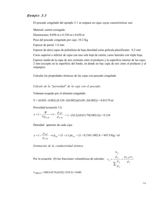 7 9
Ejemplo 3.3
El pescado congelado del ejemplo 3.1 se empaca en cajas cuyas características son:
Material: cartón corrugado
Dimensiones: 0.058 m x 0.330 m x 0.650 m
Peso del pescado congelado por caja: 10.2 Kg
Espesor de pared: 1.8 mm
Espesor de (dos) capas de polietileno de baja densidad como película plastificante: 0.2 mm
Caras superior e inferior de cajas con una sola hoja de cartón; caras laterales con triple hoja.
Espesor medio de la capa de aire existente entre el producto y la superficie interior de las cajas:
2 mm (excepto en la superficie del fondo, en donde no hay capa de aire entre el producto y el
empaque).
Calcular las propiedades térmicas de las cajas con pescado congelado
Cálculo de la "porosidad" de la caja con el pescado:
Volumen ocupado por el alimento congelado:
V = (0.058 - 0.002) (0.330 -2(0.002))(0.650 -2(0.002)) = 0.01179 m3
Porosidad (ecuación 11)
00
11


 


 AP
V
W
= 1 - (10.2)/(0.01179(1002.6)) = 0.154
Densidad aparente de cada caja:
0
1




 AP
 AP
= (1 -  ) =0
= (1 - 0.154) 1002.6 = 847.9 Kg / m3
Estimación de la conductividad térmica
Por la ecuación (8) las fracciones volumétricas de calculan:
j
j
j
j
j
j
j
w
w
w
v



  0


 HIELO= 1002.6(0.76)(0.82) / (918.2)= 0.680
Este documento se cre€ con la versi€n gratuita de EVALUACI•N de eXpert PDF. Esta marca de agua se eliminar‚ al
comprar la licencia de la versi€n completa de eXpert PDF. Visite www.avanquest.es para obtener m‚s informaci€n
 