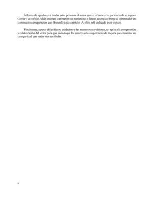 8
Además de agradecer a todas estas personas el autor quiere reconocer la paciencia de su esposa
Gloria y de su hijo Julián quienes soportaron sus numerosas y largas ausencias frente al computador en
la minuciosa preparación que demandó cada capítulo. A ellos está dedicado este trabajo.
Finalmente, a pesar del esfuerzo cuidadoso y las numerosas revisiones, se apela a la comprensión
y colaboración del lector para que comunique los errores o las sugerencias de mejora que encuentre en
la seguridad que serán bien recibidas.
Este documento se cre€ con la versi€n gratuita de EVALUACI•N de eXpert PDF. Esta marca de agua se eliminar‚ al
comprar la licencia de la versi€n completa de eXpert PDF. Visite www.avanquest.es para obtener m‚s informaci€n
 