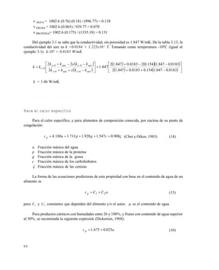 8 0
 AGUA = 1002.6 (0.76) (0.18) / (996.77) = 0.138
 GRASA = 1002.6 (0.065) / 929.77 = 0.070
 PROTEINA= 1002.6 (0.175) / (1335.18) = 0.131
Del ejemplo 3.1 se sabe que la conductividad, sin porosidad es 1.847 W/mK. De la tabla 3.13, la
conductividad del aire es k =0.0184 + 1.225x10-4
T. Tomando como temperatura -10ºC (igual al
ejemplo 3.1) k-10º = 0.0183 W/mK
 
 
    
    



















0183.0847.1154.00183.0847.12
0183.0847.1154.020183.0847.12
847.1
2
22
00
00
0
aireaire
aireaire
kkkk
kkkk
kk





k = 1.46 W/mK
3 . 8 . 3 M o d e l o s p a r t i c u l a r e s
Para el calor específico
Para el calor específico, y para alimentos de composición conocida, por encima de su punto de
congelación:
90805471928171111804 .c.g.p.a.cp  (Choi y Oikos, 1983) (14)
a Fracción másica del agua
p Fracción másica de la proteína
g Fracción másica de la grasa
c Fracción másica de los carbohidratos
 Fracción másica de las cenizas
La forma de las ecuaciones predictoras de esta propiedad con base en el contenido de agua de un
alimento es
aCCcp 21  (15)
para C1 y C2 constantes que dependen del alimento y/o el autor. a es el contenido de agua
Para productos cárnicos con humedades entre 26 y 100%, y frutas con contenido de agua superior
al 50%, se recomienda la siguiente expresión (Dickerson, 1968):
a..cp 02506751  (16)
Este documento se cre€ con la versi€n gratuita de EVALUACI•N de eXpert PDF. Esta marca de agua se eliminar‚ al
comprar la licencia de la versi€n completa de eXpert PDF. Visite www.avanquest.es para obtener m‚s informaci€n
 